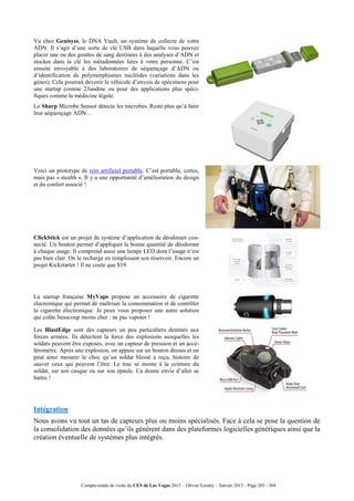 Compte-rendu de visite du CES de Las Vegas 2015 – Olivier Ezratty – Janvier 2015 - Page 205 / 304
Vu chez Genisyss, le DNA Vault, un système de collecte de votre
ADN. Il s’agit d’une sorte de clé USB dans laquelle vous pouvez
placer une ou des gouttes de sang destinées à des analyses d’ADN et
stocker dans la clé les métadonnées liées à votre personne. C’est
ensuite envoyable à des laboratoires de séquençage d’ADN ou
d’identification de polymorphismes nucléides (variations dans les
gènes). Cela pourrait devenir le véhicule d’envois de spécimens pour
une startup comme 23andme ou pour des applications plus spéci-
fiques comme la médecine légale.
Le Sharp Microbe Sensor détecte les microbes. Reste plus qu’à faire
leur séquençage ADN…
Voici un prototype de rein artificiel portable. C’est portable, certes,
mais pas « stealth ». Il y a une opportunité d’amélioration du design
et du confort associé !
ClickStick est un projet de système d’application de déodorant con-
necté. Un bouton permet d’appliquer la bonne quantité de déodorant
à chaque usage. Il comprend aussi une lampe LED dont l’usage n’est
pas bien clair. On le recharge en remplissant son réservoir. Encore un
projet Kickstarter ! Il ne coute que $19.
La startup française MyVaps propose un accessoire de cigarette
électronique qui permet de maîtriser la consommation et de contrôler
la cigarette électronique. Je peux vous proposer une autre solution
qui coûte beaucoup moins cher : ne pas vapoter !
Les BlastEdge sont des capteurs un peu particuliers destinés aux
forces armées. Ils détectent la force des explosions auxquelles les
soldats peuvent être exposés, avec un capteur de pression et un accé-
léromètre. Après une explosion, on appuie sur un bouton dessus et on
peut ainsi mesurer le choc qu’un soldat blessé a reçu, histoire de
sauver ceux qui peuvent l’être. Le truc se monte à la ceinture du
soldat, sur son casque ou sur son épaule. Ca donne envie d’aller se
battre !
Intégration
Nous avons vu tout un tas de capteurs plus ou moins spécialisés. Face à cela se pose la question de
la consolidation des données qu’ils génèrent dans des plateformes logicielles génériques ainsi que la
création éventuelle de systèmes plus intégrés.
 