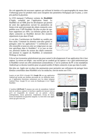 Compte-rendu de visite du CES de Las Vegas 2015 – Olivier Ezratty – Janvier 2015 - Page 206 / 304
On voit apparaître de nouveaux capteurs qui utilisent la lumière et la spectrographie de masse dans
l’infrarouge pour les produits mais aussi récupérer des paramètres biologiques par la peau, y com-
pris parfois la glycémie.
Le CES marquait l’influence certaine du HealthKit
d’Apple, complété par l’application Santé. Le
Healthkit est un SDK pour les dévelopeurs qui permet
de créer des applications suivant les paramètres de
forme et de santé provenant des objets connectés com-
patibles avec l’API Healthkit. De plus en plus de cap-
teurs supportent ces APIs. Les données gérées par les
objets connectés au Healthkit doivent être stockées
séparément et pas dans iCloud.
A vrai dire, l’architecture du Healthkit ne semble pas
bien sèche. Comment les données sont-elles gérées et
partagées entre les applications ? L’architecture est-
elle extensible et peut-on créer un widget pour un cap-
teur spécifique dans le Healthkit ? A ce jour en tout
cas, plusieurs leaders du secteur des objets connectés
ont annoncé le support du Healthkit, et notamment
Withings et Jawbone.
Cela ne leur économise généralement pas pour autant le développement d’une application liée à leur
capteur. La raison est simple : une société qui ne vendrait qu’un capteur « nu » géré entièrement par
le Healthkit verrait son offre entièrement commoditisée. C’est le syndrome du PC et du smartphone
Android qui se dessine toutefois pour un grand nombre d’objets connectés et pas que dans la santé.
Qui plus est, Apple met en place des partenariats pour permettre aux utilisateurs de partager leurs
données consolidées dans Healthkit avec les médecins, tout du moins aux USA.
Lancée en juin 2014 à Google I/O, Google Fit est une application
Android qui accède aux données provenant de vos différents track-
ers. L’application fonctionne notamment avec les objets intégrant
Android Wear. Google Fit est voisin de RunKeeper et de l’Apple
Healthkit.
L’israélien LifeWatch V propose une sorte de smartphone Android
doté de nombreux capteurs et interfaces capables de mesurer tout ce
qu’il est imaginable de mesurer sur un patient : electro-
cardiogramme, masse graisseuse, température, niveau de stress,
lecteur de bandelette de glycémie sanguine. Le tout relié à une appli-
cation qui gère tout cela.
 