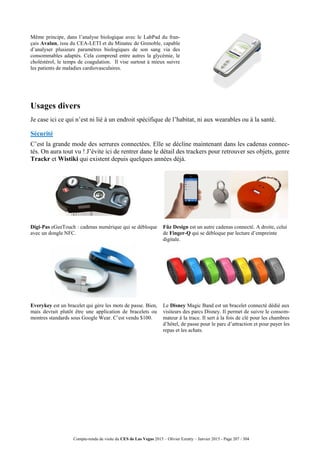 Compte-rendu de visite du CES de Las Vegas 2015 – Olivier Ezratty – Janvier 2015 - Page 207 / 304
Même principe, dans l’analyse biologique avec le LabPad du fran-
çais Avalun, issu du CEA-LETI et du Minatec de Grenoble, capable
d’analyser plusieurs paramètres biologiques de son sang via des
consommables adaptés. Cela comprend entre autres la glycémie, le
choléstérol, le temps de coagulation. Il vise surtout à mieux suivre
les patients de maladies cardiovasculaires.
Usages divers
Je case ici ce qui n’est ni lié à un endroit spécifique de l’habitat, ni aux wearables ou à la santé.
Sécurité
C’est la grande mode des serrures connectées. Elle se décline maintenant dans les cadenas connec-
tés. On aura tout vu ! J’évite ici de rentrer dane le détail des trackers pour retrouver ses objets, genre
Trackr et Wistiki qui existent depuis quelques années déjà.
Digi-Pas eGeeTouch : cadenas numérique qui se débloque
avec un dongle NFC.
Fûz Design est un autre cadenas connecté. A droite, celui
de Finger-Q qui se débloque par lecture d’empreinte
digitale.
Everykey est un bracelet qui gère les mots de passe. Bien,
mais devrait plutôt être une application de bracelets ou
montres standards sous Google Wear. C’est vendu $100.
Le Disney Magic Band est un bracelet connecté dédié aux
visiteurs des parcs Disney. Il permet de suivre le consom-
mateur à la trace. Il sert à la fois de clé pour les chambres
d’hôtel, de passe pour le parc d’attraction et pour payer les
repas et les achats.
 