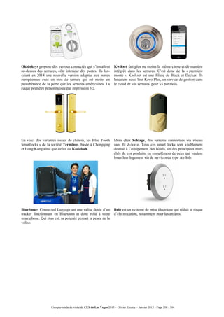 Compte-rendu de visite du CES de Las Vegas 2015 – Olivier Ezratty – Janvier 2015 - Page 208 / 304
Okidokeys propose des verrous connectés qui s’installent
au-dessus des serrures, côté intérieur des portes. Ils lan-
çaient en 2014 une nouvelle version adaptée aux portes
européennes avec un trou de serrure qui est moins en
protubérance de la porte que les serrures américaines. La
coque peut être personnalisée par impression 3D.
Kwikset fait plus ou moins la même chose et de manière
intégrée dans les serrures. C’est donc de la « première
monte ». Kwikset est une filiale de Black et Decker. Ils
lancaient aussi leur Kevo Plus, un service de gestion dans
le cloud de vos serrures, pour $5 par mois.
En voici des variantes issues de chinois, les Blue Tooth
Smartlocks » de la société Terminus, basée à Chongqing
et Hong Kong ainsi que celles de Kadalock.
Idem chez Schlage, des serrures connectées via réseau
sans fil Z-wave. Tous ces smart locks sont visiblement
destiné à l’équipement des hôtels, un des principaux mar-
chés de ces produits, en complément de ceux qui veulent
louer leur logement via de services du type AirBnb.
BlueSmart Connected Luggage est une valise dotée d’un
tracker fonctionnant en Bluetooth et donc relié à votre
smartphone. Qui plus est, sa poignée permet la pesée de la
valise.
Brio est un système de prise électrique qui réduit le risque
d’électrocution, notamment pour les enfants.
 