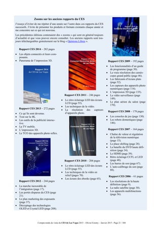 Compte-rendu de visite du CES de Las Vegas 2015 – Olivier Ezratty – Janvier 2015 - Page 21 / 304
Zooms sur les anciens rapports du CES
J’essaye d’éviter de me répéter d’une année sur l’autre dans ces rapports du CES
successifs. J’évite de présenter les produits et formats existants chaque année et
me concentre sur ce qui est nouveau.
Les précédentes éditions contenaient des « zooms » qui sont en général toujours
d’actualité et que vous pouvez encore consulter. Les anciens rapports sont tou-
jours téléchargeables gratuitement sur le blog « Opinions Libres ».
Rapport CES 2009 – 192 pages
 Les fonctionnalités d’un guide
de programme (page 30).
 La vraie résolution des camés-
copes grand public (page 46).
 Les fabricants d’écrans plats
(page 52).
 Les capteurs des appareils photo
numériques (page 114).
 L’impression 3D (page 135).
 La vidéo surveillance (page
149).
 Le plan aérien du salon (page
170).
Rapport CES 2008 – 178 pages
 Les consoles de jeu (page 130).
 Les robots domestiques (page
146).
Rapport CES 2007 – 164 pages
 Chaîne de valeur et régulation
de la télévision numérique
(page 15).
 Le place shifting (page 28).
 La bataille du DVD haute défi-
nition (page 34).
 Le HDMI (page 39).
 Rétro éclairage CCFL et LED
(page 48).
 Les barres de son (page 67).
 L’auto-calibrage du son (page
88).
Rapport CES 2006 – 61 pages
 Les résolutions de la haute
définition (page 9).
 La radio satellite (page 30).
 Les appareils multifonctions
(page 56).
Rapport CES 2014 – 282 pages
 Les objets connectés et leurs com-
posants.
 Panorama de l’impression 3D.
Rapport CES 2013 – 272 pages
 Ce qu’ils sont devenus.
 Tout sur la 4K.
 Les outils de la publicité interac-
tive.
 La TV mobile.
 L’impression 3D.
 Le TCO des appareils photo reflex.
Rapport CES 2012 – 244 pages
 La marche inexorable de
l’intégration (page 17).
 Les portés disparus du CES (page
21).
 Le plan marketing des exposants
(page 37).
 Décryptage des technologies
OLED et Crystal LED (page 208).
Rapport CES 2011 – 246 pages
 Le rétro éclairage LED des écrans
LCD (page 55).
 Les techniques de la vidéo.
 La résolution des capteurs
d’appareils photo.
Rapport CES 2010 – 204 pages
 Le rétro éclairage LED des écrans
LCD (page 55).
 Les techniques de la vidéo en
relief (pages 70).
 Les écrans des ebooks (page 65).
 