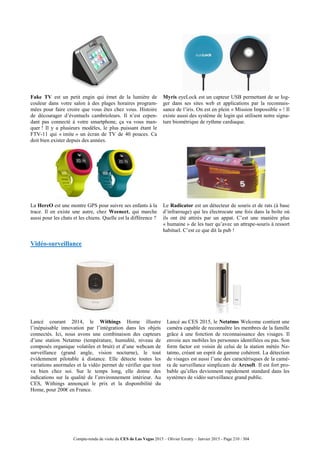Compte-rendu de visite du CES de Las Vegas 2015 – Olivier Ezratty – Janvier 2015 - Page 210 / 304
Fake TV est un petit engin qui émet de la lumière de
couleur dans votre salon à des plages horaires program-
mées pour faire croire que vous êtes chez vous. Histoire
de décourager d’éventuels cambrioleurs. Il n’est cepen-
dant pas connecté à votre smartphone, ça va vous man-
quer ! Il y a plusieurs modèles, le plus puissant étant le
FTV-11 qui « imite » un écran de TV de 40 pouces. Ca
doit bien exister depuis des années.
Myris eyeLock est un capteur USB permettant de se log-
ger dans ses sites web et applications par la reconnais-
sance de l’iris. On est en plein « Mission Impossible » ! Il
existe aussi des système de login qui utilisent notre signa-
ture biométrique de rythme cardiaque.
La HereO est une montre GPS pour suivre ses enfants à la
trace. Il en existe une autre, chez Weenect, qui marche
aussi pour les chats et les chiens. Quelle est la différence ?
Le Radicator est un détecteur de souris et de rats (à base
d’infrarouge) qui les électrocute une fois dans la boîte où
ils ont été attirés par un appat. C’est une manière plus
« humaine » de les tuer qu’avec un attrape-souris à ressort
habituel. C’est ce que dit la pub !
Vidéo-surveillance
Lancé courant 2014, le Withings Home illustre
l’inépuisable innovation par l’intégration dans les objets
connectés. Ici, nous avons une combinaison des capteurs
d’une station Netatmo (température, humidité, niveau de
composés organique volatiles et bruit) et d’une webcam de
surveillance (grand angle, vision nocturne), le tout
évidemment pilotable à distance. Elle détecte toutes les
variations anormales et la vidéo permet de vérifier que tout
va bien chez soi. Sur le temps long, elle donne des
indications sur la qualité de l’environnement intérieur. Au
CES, Withings annonçait le prix et la disponibilité du
Home, pour 200€ en France.
Lancé au CES 2015, le Netatmo Welcome contient une
caméra capable de reconnaître les membres de la famille
grâce à une fonction de reconnaissance des visages. Il
envoie aux mobiles les personnes identifiées ou pas. Son
form factor est voisin de celui de la station météo Ne-
tatmo, créant un esprit de gamme cohérent. La détection
de visages est aussi l’une des caractérisques de la camé-
ra de surveillance simplicam de Arcsoft. Il est fort pro-
bable qu’elles deviennent rapidement standard dans les
systèmes de vidéo surveillance grand public.
 