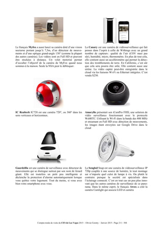 Compte-rendu de visite du CES de Las Vegas 2015 – Olivier Ezratty – Janvier 2015 - Page 211 / 304
Le français Myfox a aussi lancé sa caméra doté d’une vision
nocturne portant jusqu’à 7,5m, d’un détecteur de mouve-
ments et d’une optique grand-angle 130° (comme la plupart
des autres caméras). Les vidéos sont en Full HD et peuvent
être stockées à distance. Un volet motorisé permet
d’occulter l’objectif de la caméra de MyFox qaund nous
sommes à la maison. Seule la NSA peut le débloquer.
La Canary est une caméra de vidéosurveillance qui fait
penser dans l’esprit à celle de Withings avec un grand
nombre de capteurs : qualité de l’air (COV masi pas
sûr), humidité, micro, thermomètre. En plus de tout cela,
elle contient aussi un accéléromètre qui permet la détec-
tion des tremblements de terre. En Californie, c’est sûr
que cela sera pourra être utile. Elle contient aussi une
sirène. La vidéo captée peut-être enregistrée dans le
cloud via les liaisons Wi-Fi ou Ethernet intégrées. C’est
vendu $250.
IC Realtech IC720 est une caméra 720°, ou 360° dans les
sens verticaux et horizontaux.
Amaryllo présentait son iCamPro FHD, une solution de
vidéo surveillance fonctionnant avec le protocole
WebRTC. Utilisant le Wi-Fi dans la bande des 800 MHz
et streamant en Full HD avec détection de mouvements,
les images étant envoyées sur Google Drive dans le
cloud
Guardzilla est une caméra de surveillance avec détecteur de
mouvements qui se distingue surtout par son nom de lézard
géant. Elle est toutefois un petit peu intelligente et
déclenche la protection d’alarme automatiquement lorsque
vous quittez votre logement. Tout du moins, si vous avez
bien votre smartphone avec vous.
La Sengled Snap est une caméra de vidéosurveillance IP
720p couplée à une source de lumière, le tout montage
sur n’importe quel culot de lampe à vis. Ou plutôt le
contraire puisque la société est spécialisée dans
l’éclairage connecté. C’est en tout cas un peu plus inno-
vant que les autres caméras de surveillance de ce pano-
rama. Dans le même esprit, le français Awox a créé la
caméra Camlight qui associe LED et caméra
 