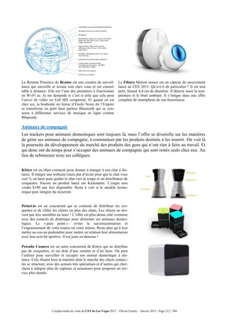 Compte-rendu de visite du CES de Las Vegas 2015 – Olivier Ezratty – Janvier 2015 - Page 212 / 304
La Remote Presence de Branto est une caméra de surveil-
lance qui surveille et écoute tout chez vous et est consul-
table à distance. Elle est l’une des premières à fonctionner
en Wi-Fi ac. Je me demande si c’est si utile que cela pour
l’envoi de vidéo en Full HD compressé. Et quand on est
chez soi, la bouboule en forme d’Etoile Noire de l’Empire
se transforme en petit haut parleur Bluetooth qui se con-
necte à différentes services de musique en ligne comme
Rhapsody.
Le Fibaro Motion sensor est un capteur de mouvement
lancé au CES 2015. Qu’a-t-il de particulier ? Il est tout
petit, faisant 4,4 cm de diamètre. Il détecte aussi la tem-
pérature et le bruit ambiant. Il s’intègre dans une offre
complète de smartphone de son fournisseur.
Animaux de compagnie
Les trackers pour animaux domestiques sont toujours là, mais l’offre se diversifie sur les manières
de gérer ses animaux de compagnie, à commencer par les produits destinés à les nourrir. On voit là
la poursuite du développement du marché des produits des gens qui n’ont rien à faire au travail. Et
qui donc ont du temps pour s’occuper des animaux de compagnie qui sont restés seuls chez eux. Au
lieu de schmoozer avec ses collègues.
Kittyo est un objet connecté pour donner à manger à son chat à dis-
tance. Il intègre une webcam (mais pas d’écran pour que le chat vous
voit !), un laser pour guider le chat vers la soupe et un distributeur de
croquettes. Encore un produit lancé sur Kickstarter. L’engin sera
vendu $180 une fois disponible. Reste à voir si le modèle écono-
mique peut intégrer du récurrent.
Petnet.io est un concurrent qui se contente de distribuer les cro-
quettes et de cibler les chiens en plus des chats. Les chiens ne doi-
vent pas être sensibles au laser ! L’offre est plus dense côté contenus
avec des conseils de diététique pour alimenter ses animaux domes-
tiques. Le « pain point » : éviter la surconsommation et
l’engraissement de votre toutou ou votre minou. Reste plus qu’à leur
mettre au cou un podomètre pour mettre en relation leur alimentation
avec leur activité sportive. Il est juste en-dessous !
Petcube Camera est un autre concurrent de Kittyo qui ne distribue
pas de croquettes, et est doté d’une caméra et d’un laser. On peut
l’utiliser pour surveiller et occuper son animal domestique à dis-
tance. Cela illustre bien la manière dont le marché des objets connec-
tés se structure, avec des acteurs très spécialisés et d’autres qui cher-
chent à intégrer plus de capteurs et actuateurs pour proposer un ser-
vice plus étendu.
 