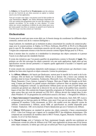Compte-rendu de visite du CES de Las Vegas 2015 – Olivier Ezratty – Janvier 2015 - Page 213 / 304
Le FitBark et le WonderWoof de Wondermento sont des solutions
de suivi de l’activité de son chien associant un capteur se mettant
sous le cou et d’une application.
Tant qu’à occuper votre chien, vous pourrez aussi lui faire profiter de
votre abonnement à DogTV, une chaîne thématique disponible aux
USA qui contient des programmes pour les amis des animaux et les
animaux eux-mêmes. Ca les occupe en votre absence ! Il existe
même une version smartphone et tablette de cette chaine pour occu-
per toutou quand vous êtres en vacances ou quand il est à l’arrière de
votre 4x4 et que vous êtes coincés sur l’autoroute.
Orchestration
Comme pour la santé que nous avons déjà vue, le besoin émerge de coordonner les différents objets
connectés, surtout ceux de la « maison intelligente ».
Jusqu’à présent, les standards qui se mettaient en place concernaient les couches de connexion phy-
sique avec le courant porteur, le Zigbee, le Z-Wave, EnOcean, 6lowPAN, le Wi-Fi et le Bluetooth
pour le sans fil. De nombreux consortiums associés ont été créés, parfois promus par les sociétés à
l’origine des composants réseaux et des brevets associés comme Sigma Design pour le Z-Wave.
Reste à monter dans les couches et à standardiser la sémantique des objets connectés et à permet
l’accès à ces objets par des standards Internet.
Il existe des initiatives que l’on pourra qualifier de propriétaires comme le Homekit d’Apple. Pro-
priétaire car elle fait converger les objets connectés vers une seule application Apple alors qu’une
spécification ouverte devrait permettre à n’importe quelle application d’accéder à n’importe quel
objet la respectant.
Il existe ensuite des consortiums industriels multi-marques et multi-secteurs qui cherchent à stan-
dardiser les liens entre logiciels et objets connectés. Listons les principaux :
 La AllSeen Alliance a été lancée par Qualcomm, surtout pour le marché de la santé et de la do-
motique. Elle est basée sur l’architecture AllJoyn de ce dernier. On y trouve une centaine de
membres dont la Linux Foundation, Technicolor, Microsoft, Cisco, LG Electronics, Haier, Sony,
Sharp, Panasonic, Cisco, Insteon, Legrand et Netgear. Mais pas d’Apple, de Google ou de Sam-
sung. Comme par hasard, les grands acteurs cherchent à préserver dans un premier temps une
stratégie d’intégration verticale. La spécification AllSeen porte sur une sorte d’UpnP des objets
connectés qui permet aux objets de se découvrir les uns les autres et de publier leurs caractéris-
tiques et leur état. Elle contient des briques logicielles originaires de Technicolor et de son projet
open source Qeo qui avait été présenté au CES 2013. AllJoyn devrait être intégré dans le pro-
chain Windows 10. Un programme de certification associé a été lancé : « Designed for AllSeen ».
 L’Open Interconnect Consortium (OIC) rassemble Atmel, Broadcom, Intel, Dell, HP, Lenovo
et Samsung qui ne font pas partie de AllSeen, mais aussi Cisco qui est aussi dans AllSeen. Elle
comprend 45 membres. Créée récemment, en 2014, elle semble avoir des objectifs voisins de
AllSeen. Contrairement à AllSeen, aucun SDK ou spécification ne semble disponible pour
l’instant. Traduction : OIC est la réaction d’Intel à Qualcomm qui est à l’initiative de AllSeen.
 L’Alliance ULE propose un standard de gestion des objets connectés à basse consommation
(ULE : Ultra Low Energy) qui s’appuie sur le standard DECT des téléphones domestiques. Elle
comprend une soixantaine de membres dont le DECT Forum, Gigaset, Deutsche Telekom et Pa-
nasonic. Ca m’a l’air bien fumeux.
 Le Thread Group, créé à l’initiative de Nest, maintenant Google, spécifie non seulement un
architecture voisine de celles de AllSeen et de l’OIC mais également un réseau sans fil de liaison
entre objets connectés, le même que celui qui est utilisé par Nest et qui fonctionne dans la bande
 