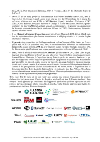 Compte-rendu de visite du CES de Las Vegas 2015 – Olivier Ezratty – Janvier 2015 - Page 214 / 304
des 2,4 GHz. On y trouve aussi Samsung, ARM et Freescale. Adieu Wi-Fi, Bluetooth, Zigbee et
Z-Wave ?
 OneM2M est un autre groupe de standardisation avec comme membres actifs Cisco, Intel et
Huawei, LG Electronics, Alcatel-Lucent et un total de près de 200 membres. On y trouve des
opérateurs télécoms tels que KDDI et NTT-Docomo (Japon), Vodafone, Verizon et AT&T
(USA), China Telecom, Bouygues Telecom et Orange. Il y aussi Qualcomm. De quoi y perdre
son latin ! En fait, OneM2M et AllSeen seraient complémentaires : le premier se préoccuperait
du lien entre objets et réseaux WAN tandis que AllSeen (et l’OIC) s’intéressent aux liens entre
objets d’un même réseau.
 Il y a l’Industrial Internet Consortium avec Intel, Cisco, Microsoft, IBM, GE et AT&T mais
dont les objectifs semblent plus fumeux, compris entre le lobbying sectoriel et la création de pla-
teformes de référence.
 Hypercat est un consortium qui fait la promotion de règles d’interopérabilité basées sur des re-
quêtes web JSON. On y retrouve Intel, IBM, et une quarantaine d’industriels ou établissements
de recherche anglais comme ARM. Le gouvernement anglais l’a même financé à hauteur de $9m.
En théorie, cette spécification de haut niveau pourrait compléter celles de AllSeen et de l’OIC.
 Enfin, citons l’initiative franco-française Confluens qui rassemble CDVI, Delta Dore, Hager,
Legrand, Schneider Electric et Somfy qui vise à favoriser l’interopérabilité entre les équipements
de ces différents fabricants. Il s’agit d’une startup financée par les six membres fondateurs et qui
doit développer une couche logicielle permettant aux équipements de ces marques de communi-
quer ensemble. On ne peut qu’être songeur par rapport à ce genre d’initiative pas assez interna-
tionale, qui a peu de chances de s’imposer sur un échiquier devenu mondial depuis des décennies.
Comme si les protagonistes faisaient la sourde oreille. Au moins, même si sa position dans la
domotique était loin d’être évidente, Technicolor a-t-il pu injecter Qeo dans AllSeen ! Confluens
permet néanmoins que les équipements des différents fabricants puissent communiquer entre eux
alors qu’ils ont aujourd’hui des protocoles propriétaires.
Bref, c’est déjà le bazar et on voit venir gros comme une maison l’apparition de couches
d’abstraction qui permettront d’isoler les logiciels applicatifs de ces différents standards. Sans
compter l’autre approche qui consistera à développer des applications qui iront taper dans les APIs
publiées par les principaux objets connectés du marché. Cette dernière approche priviligiéra les
grands acteurs établis au détriment des petits.
 