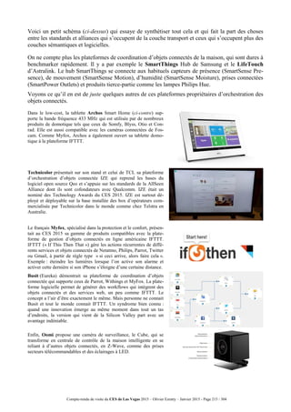 Compte-rendu de visite du CES de Las Vegas 2015 – Olivier Ezratty – Janvier 2015 - Page 215 / 304
Voici un petit schéma (ci-dessus) qui essaye de synthétiser tout cela et qui fait la part des choses
entre les standards et alliances qui s’occupent de la couche transport et ceux qui s’occupent plus des
couches sémantiques et logicielles.
On ne compte plus les plateformes de coordination d’objets connectés de la maison, qui sont dures à
benchmarker rapidement. Il y a par exemple le SmartThings Hub de Samsung et le LifeTouch
d’Astralink. Le hub SmartThings se connecte aux habituels capteurs de présence (SmartSense Pre-
sence), de mouvement (SmartSense Motion), d’humidité (SmartSense Moisture), prises connectées
(SmartPower Outlets) et produits tierce-partie comme les lampes Philips Hue.
Voyons ce qu’il en est de juste quelques autres de ces plateformes propriétaires d’orchestration des
objets connectés.
Dans le low-cost, la tablette Archos Smart Home (ci-contre) sup-
porte la bande fréquence 433 MHz qui est utilisée par de nombreux
produits de domotique tels que ceux de Somfy, Blyss, Otio et Con-
rad. Elle est aussi compatible avec les caméras connectées de Fos-
cam. Comme Myfox, Archos a également ouvert sa tablette domo-
tique à la plateforme IFTTT.
Technicolor présentait sur son stand et celui de TCL sa plateforme
d’orchestration d’objets connectée IZE qui reprend les bases du
logiciel open source Qeo et s’appuie sur les standards de la AllSeen
Alliance dont ils sont cofondateurs avec Qualcomm. IZE était un
nominé des Technology Awards du CES 2015. IZE est surtout dé-
ployé et déployable sur la base installée des box d’opérateurs com-
mercialisée par Technicolor dans le monde comme chez Telstra en
Australie.
Le français Myfox, spécialisé dans la protection et le confort, présen-
tait au CES 2015 sa gamme de produits compatibles avec la plate-
forme de gestion d’objets connectés en ligne américaine IFTTT.
IFTTT (« If This Then That ») gère les actions récurrentes de diffé-
rents services et objets connectés de Netatmo, Philips, Parrot, Twitter
ou Gmail, à partir de règle type « si ceci arrive, alors faire cela ».
Exemple : éteindre les lumières lorsque l’on active son alarme et
activer cette dernière si son iPhone s’éloigne d’une certaine distance.
Busit (Eureka) démontrait sa plateforme de coordination d’objets
connectée qui supporte ceux de Parrot, Withings et MyFox. La plate-
forme logicielle permet de générer des workflows qui intègrent des
objets connectés et des services web, un peu comme IFTTT. Le
concept a l’air d’être exactement le même. Mais personne ne connait
Busit et tout le monde connait IFTTT. Un syndrome bien connu :
quand une innovation émerge au même moment dans tout un tas
d’endroits, la version qui vient de la Silicon Valley part avec un
avantage indéniable.
Enfin, Oomi propose une caméra de surveillance, le Cube, qui se
transforme en centrale de contrôle de la maison intelligente en se
reliant à d’autres objets connectés, en Z-Wave, comme des prises
secteurs télécommandables et des éclairages à LED.
 