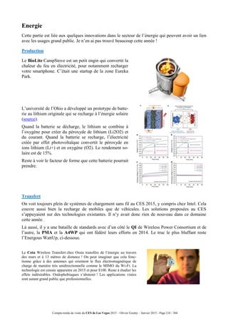Compte-rendu de visite du CES de Las Vegas 2015 – Olivier Ezratty – Janvier 2015 - Page 216 / 304
Energie
Cette partie est liée aux quelques innovations dans le secteur de l’énergie qui peuvent avoir un lien
avec les usages grand public. Je n’en ai pas trouvé beaucoup cette année !
Production
Le BioLite CampStove est un petit engin qui convertit la
chaleur du feu en électricité, pour notamment recharger
votre smartphone. C’était une startup de la zone Eureka
Park.
L’université de l’Ohio a développé un prototype de batte-
rie au lithium originale qui se recharge à l’énergie solaire
(source).
Quand la batterie se décharge, le lithium se combine à
l’oxygène pour créer du péroxyde de lithium (Li2O2) et
du courant. Quand la batterie se recharge, l’électricité
créée par effet photovoltaïque convertit le péroxyde en
ions lithium (Li+) et en oxygène (O2). Le rendement so-
laire est de 15%.
Reste à voir le facteur de forme que cette batterie pourrait
prendre.
Transfert
On voit toujours plein de systèmes de chargement sans fil au CES 2015, y compris chez Intel. Cela
couvre aussi bien la recharge de mobiles que de véhicules. Les solutions proposées au CES
s’appuyaient sur des technologies existantes. Il n’y avait donc rien de nouveau dans ce domaine
cette année.
Là aussi, il y a une bataille de standards avec d’un côté le QI de Wireless Power Consortium et de
l’autre, la PMA et la A4WP qui ont fédéré leurs efforts en 2014. Le truc le plus bluffant reste
l’Energous WattUp, ci-dessous.
Le Cota Wireless Transfert chez Ossia transfère de l’énergie au travers
des murs et à 13 mètres de distance ! On peut imaginer que cela fonc-
tionne grâce à des antennes qui orientent le flux électromagnétique de
charge de manière très unidirectionnelle comme le MIMO du Wi-Fi. La
technologie est censée apparaitre en 2015 et pour $100. Reste à étudier les
effets indésirables. Ondophobiaques s’abstenir ! Les applications visées
sont autant grand public que professionnelles.
 