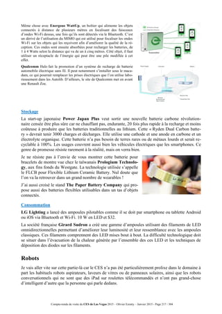 Compte-rendu de visite du CES de Las Vegas 2015 – Olivier Ezratty – Janvier 2015 - Page 217 / 304
Même chose avec Energous WattUp, un boîtier qui alimente les objets
connectés à distance de plusieurs mètres en focalisant des faisceaux
d’ondes Wi-Fi dessus, une fois qu’ils sont détectés via le Bluetooth. C’est
un dérivé de l’utilisation du MIMO qui est utilisé pour focaliser les ondes
Wi-Fi sur les objets qui les reçoivent afin d’améliorer la qualité de la ré-
ception. Ces ondes sont ensuite absorbées pour recharger les batteries, de
1 à 4 Watts selon la distance qui va de un à cinq mètres. Côté objet, il faut
utiliser un réceptacle de l’énergie qui peut être une pile modifiée à cet
effet.
Qualcomm Halo fait la promotion d’un système de recharge de batterie
automobile électrique sans fil. Il peut notamment s’installer sous le maca-
dam, ce qui pourrait remplacer les prises électriques que l’on utilise labo-
rieusement dans les Autolib. D’ailleurs, le site de Qualcomm met en avant
une Renault Zoe.
Stockage
La start-up japonaise Power Japan Plus veut sortir une nouvelle batterie carbone révolution-
naire censée être plus sûre car ne chauffant pas, endurante, 20 fois plus rapide à la recharge et moins
coûteuse à produire que les batteries traditionnelles au lithium. Cette « Ryden Dual Carbon batte-
ry » devrait tenir 3000 charges et décharges. Elle utilise une cathode et une anode en carbone et un
électrolyte organique. Cette batterie n’a pas besoin de terres rares ou de métaux lourds et serait re-
cyclable à 100%. Les usages couvrent aussi bien les véhicules électriques que les smartphones. Ce
genre de promesse résiste rarement à la réalité, mais on verra bien.
Je ne résiste pas à l’envie de vous montrer cette batterie pour
bracelets de montre vue chez le taïwanais Prologium Technolo-
gy, aux fins fonds du Westgate. La technologie utilisée s’appelle
le FLCB pour Flexible Lithium Ceramic Battery. Nul doute que
l’on va la retrouver dans un grand nombre de wearables !
J’ai aussi croisé le stand The Paper Battery Company qui pro-
pose aussi des batteries flexibles utilisables dans un tas d’objets
connectés.
Consommation
LG Lighting a lancé des ampoules pilotables comme il se doit par smartphone ou tablette Android
ou iOS via Bluetooth et Wi-Fi. 10 W en LED et $32.
La société française Girard Sudron a créé une gamme d’ampoules utilisant des filaments de LED
omnidirectionnelles permettant d’améliorer leur luminosité et leur ressemblance avec les ampoules
classiques. Ces filaments comprennent des LED mises bout à bout. La difficulté technologique doit
se situer dans l’évacuation de la chaleur générée par l’ensemble des ces LED et les techniques de
déposition des diodes sur les filaments.
Robots
Je vais aller vite sur cette partie-là car le CES n’a pas été particulièrement prolixe dans le domaine à
part les habituels robots aspirateurs, laveurs de vitres ou de panneaux solaires, ainsi que les robots
conversationnels qui ne sont que des iPad sur roulettes télécommandés et n’ont pas grand-chose
d’intelligent d’autre que la personne qui parle dedans.
 