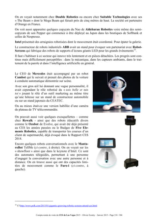 Compte-rendu de visite du CES de Las Vegas 2015 – Olivier Ezratty – Janvier 2015 - Page 218 / 304
On en voyait notamment chez Double Robotics ou encore chez Suitable Technologies avec ses
« The Beam » dont le Mega Beam qui faisait près de cinq mètres de haut. La société est partenaire
d’Orange en France.
On voit aussi apparaitre quelques copycats du Nao de Aldebaran Robotics voire même des semi-
copycats de son Pepper qui commence à être déployé au Japon dans les boutiques de Softbank et
celles de Nespresso.
Intel présentait des arraignées robotisées dont le mouvement était coordonné. Pour épater la galerie.
Le constructeur de robots industriels ABB avait un stand pour évoquer son partenariat avec Robot-
Screens qui fabrique des robots de supports d’écrans géants LED pour les grands événements33
.
Il faut s’habituer à ce secteur qui innove très lentement et en pièces détachées. Les progrès sont con-
tinus mais difficilement perceptibles : dans la mécanique, dans les capteurs ambiants, dans le trai-
tement de la parole et dans l’intelligence artificielle en général.
Le CEO de Mercedes était accompagné par un robot
Cambot qui le suivait et prenait des photos de la voiture
à conduite automatique démontrée sur scène.
Avec son gros œil lui donnant une vague personnalité, il
avait cependant le rôle robotisé du « sois belle et tais
toi » jouant le rôle d’un outil marketing au même titre
qu’une hôtesse sur un stand de constructeur automobile
ou sur un stand japonais du CEATEC.
Ou au mieux était-ce une version habillée d’une caméra
de plateau de TV télécommandée.
On pouvait aussi voir quelques exosquellettes – comme
chez Rewalk - ainsi que des robots éducatifs divers
comme le Ozobot de Evolve, qui avait été déjà présenté
au CES les années passées ou le Budgee de Five Ele-
ments Robotics, capable de transporter les courses d’un
client de supermarché, déjà évoqué dans le Rapport CES
2014.
Encore quelques robots conversationnels avec le Manta-
roBot TellMe (ci-contre, à droite). On en voyait sur les
« showfloor » ainsi que dans le keynote d’Intel. Ce sont
des automates téléguidés, permettant à une personne
d’engager la conversation avec une autre personne et à
distance. On en trouve aussi qui ont des capacités limi-
tées de mouvement comme le Furo-i (ci-contre, à
gauche).
33
Cf http://www.psfk.com/2015/01/gigantic-grooving-robotic-screens-attend-ces.html.
 