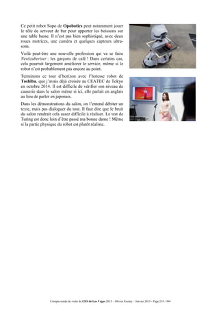Compte-rendu de visite du CES de Las Vegas 2015 – Olivier Ezratty – Janvier 2015 - Page 219 / 304
Ce petit robot Sopo de Opobotics peut notamment jouer
le rôle de serveur de bar pour apporter les boissons sur
une table basse. Il n’est pas bien sophistiqué, avec deux
roues motrices, une caméra et quelques capteurs ultra-
sons.
Voilà peut-être une nouvelle profession qui va se faire
Nestizuberiser : les garçons de café ! Dans certains cas,
cela pourrait largement améliorer le service, même si le
robot n’est probablement pas encore au point.
Terminons ce tour d’horizon avec l’hotesse robot de
Toshiba, que j’avais déjà croisée au CEATEC de Tokyo
en octobre 2014. Il est difficile de vérifier son niveau de
causerie dans le salon même si ici, elle parlait en anglais
au lieu de parler en japonais.
Dans les démonstrations du salon, on l’entend débiter un
texte, mais pas dialoguer du tout. Il faut dire que le bruit
du salon rendrait cela assez difficile à réaliser. Le test de
Turing est donc loin d’être passé ma bonne dame ! Même
si la partie physique du robot est plutôt réaliste.
 