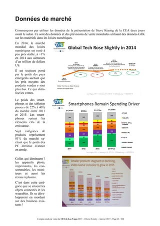 Compte-rendu de visite du CES de Las Vegas 2015 – Olivier Ezratty – Janvier 2015 - Page 22 / 304
Données de marché
Commençons par utiliser les données de la présentation de Steve Koenig de la CEA deux jours
avant le salon. Ce sont des données et des prévisions de vente mondiales utilisant des données GFK
sur les matériels dans les loisirs numériques.
En 2014, le marché
mondial des loisirs
numériques est resté à
peu près stable, à +1%
en 2014 aux alentours
d’un trillion de dollars
US.
Il est toujours porté
par le poids des pays
émergents sachant que
les prix moyens des
produits vendus y sont
plus bas. Ce qui stabi-
lise les ventes.
Le poids des smart-
phones et des tablettes
passera de 22% à 46%
du marché entre 2011
et 2015. Les smart-
phones restent les
éléments clés de la
croissance.
Sept catégories de
produits représentent
81% du marché sa-
chant que le poids des
PC diminue d’année
en année.
Celles qui diminuent ?
les appareils photo,
imprimantes, les con-
sommables, les moni-
teurs et aussi les
écrans à plasma.
C’est dans cette caté-
gorie que se situent les
objets connectés et les
wearables. Ils se déve-
lopperont en mordant
sur des business exis-
tants !
 