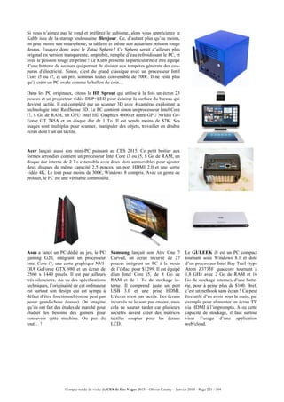 Compte-rendu de visite du CES de Las Vegas 2015 – Olivier Ezratty – Janvier 2015 - Page 221 / 304
Si vous n’aimez pas le rond et préférez le cubisme, alors vous apprécierez le
Kubb issu de la startup toulousaine Bleujour. Ce, d’autant plus qu’au moins,
on peut mettre son smartphone, sa tablette et même son aquarium poisson rouge
dessus. Essayez donc avec le Zotac Sphere ! Ce Sphere serait d’ailleurs plus
original en version transparente, amphibie, remplie d’eau refroidissant le PC, et
avec le poisson rouge en prime ! Le Kubb présente la particularité d’être équipé
d’une batterie de secours qui permet de résister aux tempêtes générant des cou-
pures d’électricité. Sinon, c’est du grand classique avec un processeur Intel
Core i5 ou i7, et un prix sommes toutes convenable de 700€. Il ne reste plus
qu’à créer un PC ovale comme le ballon du coin…
Dans les PC originaux, citons le HP Sprout qui utilise à la fois un écran 23
pouces et un projecteur vidéo DLP+LED pour éclairer la surface du bureau qui
devient tactile. Il est complété par un scanner 3D avec 4 caméras exploitant la
technologie Intel RealSense 3D. Le PC contient sinon un processeur Intel Core
i7, 8 Go de RAM, un GPU Intel HD Graphics 4600 et autre GPU Nvidia Ge-
Force GT 745A et un disque dur de 1 To. Il est vendu moins de $2K. Ses
usages sont multiples pour scanner, manipuler des objets, travailler en double
écran dont l’un est tactile.
Acer lançait aussi son mini-PC puissant au CES 2015. Ce petit boitier aux
formes arrondies contient un processeur Intel Core i3 ou i5, 8 Go de RAM, un
disque dur interne de 2 To extensible avec deux slots ammovibles pour ajouter
deux disques de même capacité 2,5 pouces, un port HDMI 2.0 et une sortie
vidéo 4K. Le tout pour moins de 300€, Windows 8 compris. Avec ce genre de
produit, le PC est une véritable commodité.
Asus a lancé un PC dédié au jeu, le PC
gaming G20, intégrant un processeur
Intel Core i7, une carte graphique NVI-
DIA GeForce GTX 980 et un écran de
2560 x 1440 pixels. Il est par ailleurs
très silencieux. Au vu des spécifications
techniques, l’originalité de cet ordinateur
est surtout son design qui est sympa à
défaut d’être fonctionnel (on ne peut pas
poser grand-chose dessus). On imagine
qu’ils ont fait des études de marché pour
étudier les besoins des gamers pour
concevoir cette machine. Ou pas du
tout… !
Samsung lançait son Ativ One 7
Curved, un écran incurvé de 27
pouces intégrant un PC à la mode
de l’iMac, pour $1299. Il est équipé
d’un Intel Core i5, de 8 Go de
RAM et de 1 To de stockage in-
terne. Il comprend juste un port
USB 3.0 et une prise HDMI.
L’écran n’est pas tactile. Les écrans
incurvés ne le sont pas encore, mais
cela ne saurait tarder car plusieurs
sociétés savent créer des matrices
tactiles souples pour les écrans
LCD.
Le GULEEK i8 est un PC compact
tournant sous Windows 8.1 et doté
d’un processeur Intel Bay Trail (type
Atom Z3735F quadcore tournant à
1,8 GHz avec 2 Go de RAM et 16
Go de stockage interne), d’une batte-
rie, pour à peine plus de $100. Bref,
c’est un netbook sans écran ! Ca peut
être utile d’en avoir sous la main, par
exemple pour alimenter un écran TV
via HDMI à l’impromptu. Avec cette
capacité de stockage, il faut surtout
viser l’usage d’une application
web/cloud.
 