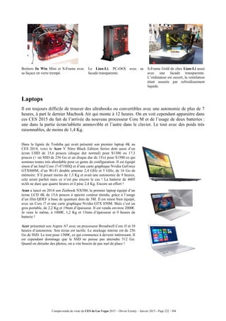 Compte-rendu de visite du CES de Las Vegas 2015 – Olivier Ezratty – Janvier 2015 - Page 222 / 304
Boitiers In Win Mini et S-Frame avec
sa façace en verre trempé.
Le Lian-Li. PC-O6X avec sa
facade transparente.
S-Frame Gold de chez Lian-Li aussi
avec une facade transparente.
L’ordinateur est ouvert, la ventilation
étant assurée par refroidissement
liquide.
Laptops
Il est toujours difficile de trouver des ultrabooks ou convertibles avec une autonomie de plus de 7
heures, à part le dernier Macbook Air qui monte à 12 heures. On en voit cependant apparaitre dans
ces CES 2015 du fait de l’arrivée du nouveau processeur Core M et de l’usage de deux batteries :
une dans la partie écran/tablette ammovible et l’autre dans le clavier. Le tout avec des poids très
raisonnables, de moins de 1,4 Kg.
Dans la lignée de Toshiba qui avait présenté son premier laptop 4K au
CES 2014, voici le Acer V Nitro Black Edition Series doté aussi d’un
écran UHD de 15,6 pouces (disque dur normal) pour $1300 ou 17,3
pouces (+ un SSD de 256 Go et un disque dur de 1To) pour $1500 ce qui
sommes toutes très abordable pour ce genre de configuration. Il est équipé
sinon d’un Intel Core i7-4710HQ et d’une carte graphique Nvidia GeForce
GTX860M, d’un Wi-Fi double antenne 2,4 GHz et 5 GHz, de 16 Go de
mémoire. S’il pesait moins de 1,3 Kg et avait une autonomie de 9 heures,
cela serait parfait mais ce n’est pas encore le cas ! La batterie de 4605
mAh ne dure que quatre heures et il pèse 2,4 Kg. Encore un effort !
Asus a lancé en 2014 son Zenbook NX500, le premier laptop équipé d’un
écran LCD 4K de 15,6 pouces à spectre couleur étendu, grâce à l’usage
d’un film QDEF à base de quantum dots de 3M. Il est sinon bien équipé,
avec un Core i7 et une carte graphique Nvidia GTX 850M. Mais c’est un
gros portable, de 2,2 Kg et 19mm d’épaisseur. Il est vendu environ 2000€.
Je veux le même, à 1000€, 1,2 Kg et 13mm d’épaisseur et 9 heures de
batterie !
Acer présentait son Aspire A7 avec un processeur Broadwell Core i5 et 10
heures d’autonomie. Son écran est tactile. Le stockage interne est de 256
Go de SSD. Le tout pour 1300€, ce qui commence à devenir intéressant. Il
est cependant dommage que le SSD ne puisse pas atteindre 512 Go.
Quand on dérushe des photos, on a vite besoin de pas mal de place !
 
