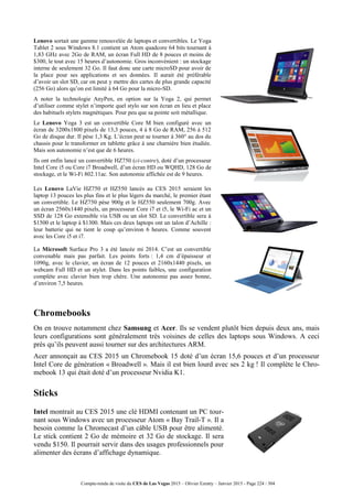 Compte-rendu de visite du CES de Las Vegas 2015 – Olivier Ezratty – Janvier 2015 - Page 224 / 304
Lenovo sortait une gamme renouvelée de laptops et convertibles. Le Yoga
Tablet 2 sous Windows 8.1 contient un Atom quadcore 64 bits tournant à
1,83 GHz avec 2Go de RAM, un écran Full HD de 8 pouces et moins de
$300, le tout avec 15 heures d’autonomie. Gros inconvénient : un stockage
interne de seulement 32 Go. Il faut donc une carte microSD pour avoir de
la place pour ses applications et ses données. Il aurait été préférable
d’avoir un slot SD, car on peut y mettre des cartes de plus grande capacité
(256 Go) alors qu’on est limité à 64 Go pour la micro-SD.
A noter la technologie AnyPen, en option sur la Yoga 2, qui permet
d’utiliser comme stylet n’importe quel stylo sur son écran en lieu et place
des habituels stylets magnétiques. Pour peu que sa pointe soit métallique.
Le Lenovo Yoga 3 est un convertible Core M bien configuré avec un
écran de 3200x1800 pixels de 13,3 pouces, 4 à 8 Go de RAM, 256 à 512
Go de disque dur. Il pèse 1,3 Kg. L’écran peut se tourner à 360° au dos du
chassis pour le transformer en tablette grâce à une charnière bien étudiée.
Mais son autonomie n’est que de 6 heures.
Ils ont enfin lancé un convertible HZ750 (ci-contre), doté d’un processeur
Intel Core i5 ou Core i7 Broadwell, d’un écran HD ou WQHD, 128 Go de
stockage, et le Wi-Fi 802.11ac. Son autonomie affichée est de 9 heures.
Les Lenovo LaVie HZ750 et HZ550 lancés au CES 2015 seraient les
laptop 13 pouces les plus fins et le plus légers du marché, le premier étant
un convertible. Le HZ750 pèse 900g et le HZ550 seulement 700g. Avec
un écran 2560x1440 pixels, un processeur Core i7 et i5, le Wi-Fi ac et un
SSD de 128 Go extensible via USB ou un slot SD. Le convertible sera à
$1500 et le laptop à $1300. Mais ces deux laptops ont un talon d’Achille :
leur batterie qui ne tient le coup qu’environ 6 heures. Comme souvent
avec les Core i5 et i7.
La Microsoft Surface Pro 3 a été lancée mi 2014. C’est un convertible
convenable mais pas parfait. Les points forts : 1,4 cm d’épaisseur et
1090g, avec le clavier, un écran de 12 pouces et 2160x1440 pixels, un
webcam Full HD et un stylet. Dans les points faibles, une configuration
complète avec clavier bien trop chère. Une autonomie pas assez bonne,
d’environ 7,5 heures.
Chromebooks
On en trouve notamment chez Samsung et Acer. Ils se vendent plutôt bien depuis deux ans, mais
leurs configurations sont généralement très voisines de celles des laptops sous Windows. A ceci
près qu’ils peuvent aussi tourner sur des architectures ARM.
Acer annonçait au CES 2015 un Chromebook 15 doté d’un écran 15,6 pouces et d’un processeur
Intel Core de génération « Broadwell ». Mais il est bien lourd avec ses 2 kg ! Il complète le Chro-
mebook 13 qui était doté d’un processeur Nvidia K1.
Sticks
Intel montrait au CES 2015 une clé HDMI contenant un PC tour-
nant sous Windows avec un processeur Atom « Bay Trail-T ». Il a
besoin comme la Chromecast d’un câble USB pour être alimenté.
Le stick contient 2 Go de mémoire et 32 Go de stockage. Il sera
vendu $150. Il pourrait servir dans des usages professionnels pour
alimenter des écrans d’affichage dynamique.
 