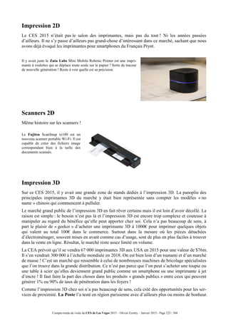Compte-rendu de visite du CES de Las Vegas 2015 – Olivier Ezratty – Janvier 2015 - Page 225 / 304
Impression 2D
Le CES 2015 n’était pas le salon des imprimantes, mais pas du tout ! Ni les années passées
d’ailleurs. Il ne s’y passe d’ailleurs pas grand-chose d’intéressant dans ce marché, sachant que nous
avons déjà évoqué les imprimantes pour smartphones du Français Prynt.
Il y avait juste le Zuta Labs Mini Mobile Robotic Printer est une impri-
mante à roulettes qui se déplace toute seule sur le papier ! Sorte de traceur
de nouvelle génération ! Reste à voir quelle est sa précision.
Scanners 2D
Même histoire sur les scanners !
Le Fujitsu ScanSnap ix100 est un
nouveau scanner portable Wi-Fi. Il est
capable de créer des fichiers image
correspondant bien à la taille des
documents scannés.
Impression 3D
Sur ce CES 2015, il y avait une grande zone de stands dédiés à l’impression 3D. La panoplie des
principales imprimantes 3D du marché y était bien représentée sans compter les modèles « no
name » chinois qui commencent à pulluler.
Le marché grand public de l’impression 3D en fait rêver certains mais il est loin d’avoir décollé. La
raison est simple : le besoin n’est pas là et l’impression 3D est encore trop complexe et couteuse à
manipuler au regard du bénéfice qu’elle peut apporter chez soi. Cela n’a pas beaucoup de sens, à
part le plaisir de « geeker » d’acheter une imprimante 3D à 1000€ pour imprimer quelques objets
qui valent au total 100€ dans le commerce. Surtout dans la mesure où les pièces détachées
d’électroménager, souvent mises en avant comme cas d’usage, sont de plus en plus faciles à trouver
dans la vente en ligne. Résultat, le marché reste assez limité en volume.
La CEA prévoit qu’il se vendra 67 000 imprimantes 3D aux USA en 2015 pour une valeur de $76m.
Il s’en vendrait 300 000 à l’échelle mondiale en 2018. On est bien loin d’un tsunami et d’un marché
de masse ! C’est un marché qui ressemble à celui de nombreuses machines de bricolage spécialisées
que l’on trouve dans la grande distribution. Ce n’est pas parce que l’on peut s’acheter une toupie ou
une table à scier qu’elles deviennent grand public comme un smartphone ou une imprimante à jet
d’encre ! Il faut faire la part des choses dans les produits « grands publics » entre ceux qui peuvent
générer 1% ou 90% de taux de pénétration dans les foyers !
Comme l’impression 3D chez soi n’a pas beaucoup de sens, cela créé des opportunités pour les ser-
vices de proximité. La Poste l’a testé en région parisienne avec d’ailleurs plus ou moins de bonheur.
 