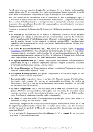 Compte-rendu de visite du CES de Las Vegas 2015 – Olivier Ezratty – Janvier 2015 - Page 226 / 304
Dans le même temps, on a aussi vu Sculpteo faire un virage en 2014 et se focaliser sur le marché du
service d’impression 3D aux entreprises alors qu’ils ambitionnaient d’aborder en premier le marché
grand public, notamment avec l’impression de coques de smartphones personnalisées.
Tout ceci n’enlève rien à l’extraordinaire utilité de l’impression 3D pour le prototypage d’objets et
la production de petites séries dans les environnements professionnels. C’est particulièrement vrai
dans le secteur de l’orthodontie et de la chirurgie osseuse, et aussi dans les industries spécialisées,
notamment celles qui ont besoin de produire des pièces complexes impossibles à créer avec les mé-
thodes soustractives habituelles.
Comment la technologie de l’impression 3D évolue-t-elle ? Cela porte sur plusieurs paramètres que
voici :
 La précision qui est située selon les cas entre 10 et 100 microns sachant qu’elle est différente
entre la précision verticale et horizontale. Elle est souvent meilleure au niveau des couches (X)
qu’au niveau horizontal. D’où le fait que certains fabriquants ne communiquent que sur la préci-
sion des couches (layers). Les imprimantes à extrusion de plastique (FDM = fused deposition
modelling) sont bien moins précises que les imprimantes à stéréolithographie ou à frittage laser,
plus chères et complexes.
 La variété des matières imprimables : PLA, ABS, nylon, des plastiques souples, les filaments
magnétiques chez ProtoFlux. On peut imprimer des matériaux plus diversifiés et plus solides,
notamment dans les imprimantes professionnelles. On sait aussi maintenant imprimer des maté-
riaux composites intégrant du plastique et des fibres de carbone ou de fines particules de bois, de
pierre ou métalliques, notamment chez Makerbot et aussi de la cosmétique.
 Le support multimatériaux qui va de une à une douzaine simultanément, voire en mode RGB
comme chez Z-Corp. Les premières imprimantes capables d’intégrer un matériau conducteur
d’électricité dans la masse du plastique sont disponibles.
 La vitesse d’impression qui dépasse rarement quelques centimètres d’épaisseur par heure, sa-
chant que cela dépend du volume de l’objet.
 Les logiciels d’accompagnement pour piloter l’imprimante et leur facilité d’emploi. Ils sont
souvent « bundlés » avec les imprimantes.
 Les consommables propriétaires ou pas et leur prix. Des fabricants essayent d’améliorer leurs
imprimantes mais essayant d’y associer un consommable propriétaire. Le modèle de
l’imprimante à jet d’encre avec son juteux business de consommable propriétaire est recherché
par les constructeurs, HP en premier.
 Le prix de l’imprimante, celui-ci étant étalé entre 300€ et 4000€ pour les modèles dits « grand
public ». On trouve aussi des modèles dont les plans sont open source. Ils nécessitent tout de
même du travail pour créer les éléments de la structure avec une découpe laser de bois ou plas-
tique. Seule la partie mécanique est vendue en kit et pour pas cher.
 Le volume des objets imprimables. Plus l’imprimante est grande, plus elle est chère, même si la
mécanique ne change pas d’un modèle à l’autre.
La technologie d’impression 3D évolue surtout dans le segment de marché non couvert par le CES
des imprimantes professionnelles utilisées dans les ateliers et les usines. Mais leur mécanique
n’évolue pas aussi vite que la loi de Moore. Ce n’est pas une affaire de numérique mais de méca-
nique et de chimie !
On peut ainsi citer les imprimantes industrielles Optomec LENS et Aerosol Jet qui permettent
l’impression 3D sur des objets existants.
 