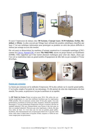 Compte-rendu de visite du CES de Las Vegas 2015 – Olivier Ezratty – Janvier 2015 - Page 227 / 304
Et aussi l’impression de métaux chez 3D Systems, Concept Laser, SLM Solutions, ExOne, Re-
nishaw et Efesto. Le plus souvent par frittage laser utilisant des poudres métalliques chauffées par
laser. C’est une technique intéressante pour prototyper ou produire en série des pièces difficiles à
réaliser par usinage ou avec des moules.
On voit aussi se démocratiser les machines d’usinage soustractives à commande numérique (CNC)
comme les Carvey, Nomad CNC et aussi The OtherMill, encore un projet financé sur KickStarter
($300K). Elles rappellent qu’il faut marier plusieurs techniques pour créer des objets, chose que
l’on voit se matérialiser dans un grand nombre d‘équipement de fabs labs ou par exemple à l’Usine
IO à Paris.
Fusion par extrusion
La fusion par extrusion est la méthode d’impression 3D la plus utilisée sur le marché grand public.
C’est la plus simple d’un point de vue mécanique. Et elle permet de créer des imprimantes très bon
marché. Par contre, sa précision n’est pas la meilleure ni sa rapidité.
La HP Multi Jet Fusion Printer est prévue pour 2016. Elle utilise des car-
touches propriétaires et a une bien meilleure résolution que les imprimantes
FDM actuelles. Elle est annoncée comme étant 10 fois plus rapide. Avec des
performances excellentes en termes de rendu, résistance, élasticité et propriétés
thermiques. C’est une technologie d'impression 3D qui a vocation à devenir un
standard industriel. Elle sera commercialisée sous licence à des tiers pour en
faire un standard industriel. Précisons que cette imprimante, à droite, fait plus
d’un mètre de haut. Ce n’est donc pas du tout un produit grand public.
D’ailleurs, elles fonctionneront avec un processeur Intel Core i7 qui leur valait
d’être citées dans le détail dans le keynote d’Intel, toujours à l’affût de nou-
veaux usages pour ses processeurs.
 