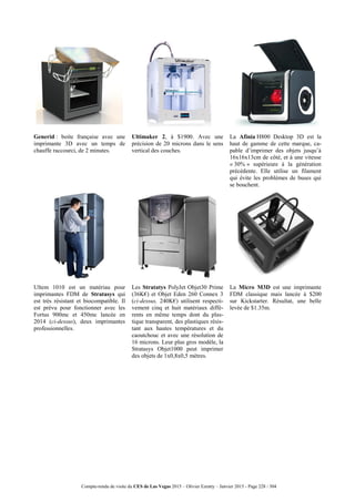 Compte-rendu de visite du CES de Las Vegas 2015 – Olivier Ezratty – Janvier 2015 - Page 228 / 304
Generid : boite française avec une
imprimante 3D avec un temps de
chauffe raccourci, de 2 minutes.
Ultimaker 2, à $1900. Avec une
précision de 20 microns dans le sens
vertical des couches.
La Afinia H800 Desktop 3D est la
haut de gamme de cette marque, ca-
pable d’imprimer des objets jusqu’à
16x16x13cm de côté, et à une vitesse
« 30% » supérieure à la génération
précédente. Elle utilise un filament
qui évite les problèmes de buses qui
se bouchent.
Ultem 1010 est un matériau pour
imprimantes FDM de Stratasys qui
est très résistant et biocompatible. Il
est prévu pour fonctionner avec les
Fortus 900mc et 450mc lancée en
2014 (ci-dessus), deux imprimantes
professionnelles.
Les Stratatys PolyJet Objet30 Prime
(36K€) et Objet Eden 260 Connex 3
(ci-dessus, 240K€) utilisent respecti-
vement cinq et huit matériaux diffé-
rents en même temps dont du plas-
tique transparent, des plastiques résis-
tant aux hautes températures et du
caoutchouc et avec une résolution de
16 microns. Leur plus gros modèle, la
Stratasys Objet1000 peut imprimer
des objets de 1x0,8x0,5 mètres.
La Micro M3D est une imprimante
FDM classique mais lancée à $200
sur Kickstarter. Résultat, une belle
levée de $1.35m.
 