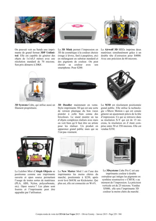 Compte-rendu de visite du CES de Las Vegas 2015 – Olivier Ezratty – Janvier 2015 - Page 229 / 304
On pouvait voir au Sands une impri-
mante de grand format 3DP Unlimi-
ted. Elle est capable de générer des
objets de 1x1x0,5 mètres avec une
résolution standard de 70 microns.
Son prix démarre à 20K€.
La 3D Mink permet l’impression en
3D de cosmétique à la couleur choisie
(rouge à lèvres, fard à paupières, etc)
en mélangeant un substrat standard et
des pigments de couleur. On peut
choisir sa couleur avec son
smartphone. Pour $200.
La Airwolf 3D HD2x imprime deux
matériaux simultanément grâce à un
double tête d’extrusion pour $4000.
Avec une précision de 60 microns.
3D Systems Cube, qui utilise aussi un
filament propriétaire.
3D Doodler maintenant en vente.
Stylo imprimante 3D qui est une sorte
de version plastique du bon vieux
pistoler à colle bien connu des
bricoleurs. Le stand montre un tas
d’objets complexes réalisés avec mais
on voit bien qu’il faut être un artiste
pour les réaliser. Un produit en
apparence grand public mais qui ne
l’est pas vraiment.
La M3D est résolument positionnée
grand public. Elle utilise la technolo-
gie « Micro Motion » qui est censée
génerer un ajustement précis de la tête
d’impression. Ce qui se retrouve dans
sa résolution X-Y qui est de 15 mi-
crons, la résolution en Z étant com-
prise entre 50 et 350 microns. Elle est
vendue $350.
La Lulzbot Mini d’Aleph Objects se
positionne comme une imprimante
ouverte et open source permettant
l’usage de toutes sortes de matériaux
(PLA, ABS, Nylon, polycarbonate,
etc). Open source ? Les plans sont
fournis et l’imprimante peut être
upgradée par l’utilisateur.
La New Matter Mod 1 est l’une des
imprimantes les moins chères du
marché, positionnée à $250, après
avoir levé $683K sur Kickstarter. Qui
plus est, elle est connectée en Wi-Fi.
Le 3Dsystems Cube Pro C est une
imprimante couleur à double
extrudeur qui intègre les pigments en
synthèse soustractive « CMYK » au
moment de l’impression. La précision
verticale est de 25 microns. Vendue
$5000, elle sera l’imprimante 3D
couleur la moins chère du marché.
 