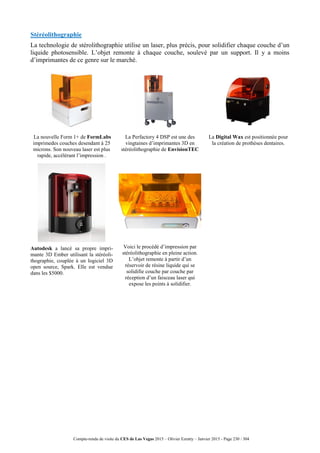 Compte-rendu de visite du CES de Las Vegas 2015 – Olivier Ezratty – Janvier 2015 - Page 230 / 304
Stéréolithographie
La technologie de stérolithographie utilise un laser, plus précis, pour solidifier chaque couche d’un
liquide photosensible. L’objet remonte à chaque couche, soulevé par un support. Il y a moins
d’imprimantes de ce genre sur le marché.
La nouvelle Form 1+ de FormLabs
imprimedes couches desendant à 25
microns. Son nouveau laser est plus
rapide, accélérant l’impression .
La Perfactory 4 DSP est une des
vingtaines d’imprimantes 3D en
stéréolithographie de EnvisionTEC
La Digital Wax est positionnée pour
la création de prothèses dentaires.
Autodesk a lancé sa propre impri-
mante 3D Ember utilisant la stéréoli-
thographie, couplée à un logiciel 3D
open source, Spark. Elle est vendue
dans les $5000.
Voici le procédé d’impression par
stéréolithographie en pleine action.
L’objet remonte à partir d’un
réservoir de résine liquide qui se
solidifie couche par couche par
réception d’un faisceau laser qui
expose les points à solidifier.
 