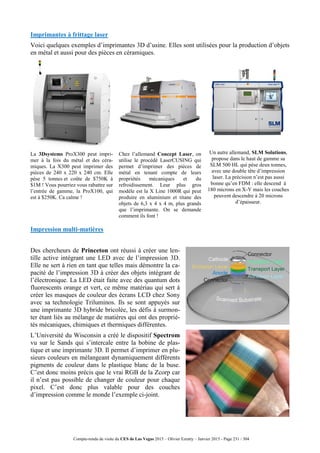 Compte-rendu de visite du CES de Las Vegas 2015 – Olivier Ezratty – Janvier 2015 - Page 231 / 304
Imprimantes à frittage laser
Voici quelques exemples d’imprimantes 3D d’usine. Elles sont utilisées pour la production d’objets
en métal et aussi pour des pièces en céramiques.
La 3Dsystems ProX300 peut impri-
mer à la fois du métal et des céra-
miques. La X300 peut imprimer des
pièces de 240 x 220 x 240 cm. Elle
pèse 5 tonnes et coûte de $750K à
$1M ! Vous pourriez vous rabattre sur
l’entrée de gamme, la ProX100, qui
est à $250K. Ca calme !
Chez l’allemand Concept Laser, on
utilise le procédé LaserCUSING qui
permet d’imprimer des pièces de
métal en tenant compte de leurs
propriétés mécaniques et du
refroidissement. Leur plus gros
modèle est la X Line 1000R qui peut
produire en aluminium et titane des
objets de 6,3 x 4 x 4 m, plus grands
que l’imprimante. On se demande
comment ils font !
Un autre allemand, SLM Solutions,
propose dans le haut de gamme sa
SLM 500 HL qui pèse deux tonnes,
avec une double tête d’impression
laser. La précision n’est pas aussi
bonne qu’en FDM : elle descend à
180 microns en X-Y mais les couches
peuvent descendre à 20 microns
d’épaisseur.
Impression multi-matières
Des chercheurs de Princeton ont réussi à créer une len-
tille active intégrant une LED avec de l’impression 3D.
Elle ne sert à rien en tant que telles mais démontre la ca-
pacité de l’impression 3D à créer des objets intégrant de
l’électronique. La LED était faite avec des quantum dots
fluorescents orange et vert, ce même matériau qui sert à
créer les masques de couleur des écrans LCD chez Sony
avec sa technologie Triluminos. Ils se sont appuyés sur
une imprimante 3D hybride bricolée, les défis à surmon-
ter étant liés au mélange de matières qui ont des proprié-
tés mécaniques, chimiques et thermiques différentes.
L’Université du Wisconsin a créé le dispositif Spectrom
vu sur le Sands qui s’intercale entre la bobine de plas-
tique et une imprimante 3D. Il permet d’imprimer en plu-
sieurs couleurs en mélangeant dynamiquement différents
pigments de couleur dans le plastique blanc de la buse.
C’est donc moins précis que le vrai RGB de la Zcorp car
il n’est pas possible de changer de couleur pour chaque
pixel. C’est donc plus valable pour des couches
d’impression comme le monde l’exemple ci-joint.
 