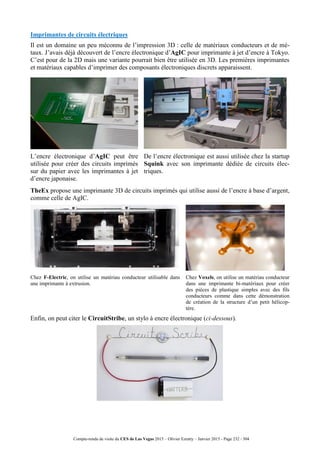 Compte-rendu de visite du CES de Las Vegas 2015 – Olivier Ezratty – Janvier 2015 - Page 232 / 304
Imprimantes de circuits électriques
Il est un domaine un peu méconnu de l’impression 3D : celle de matériaux conducteurs et de mé-
taux. J’avais déjà découvert de l’encre électronique d’AgIC pour imprimante à jet d’encre à Tokyo.
C’est pour de la 2D mais une variante pourrait bien être utilisée en 3D. Les premières imprimantes
et matériaux capables d’imprimer des composants électroniques discrets apparaissent.
L’encre électronique d’AgIC peut être
utilisée pour créer des circuits imprimés
sur du papier avec les imprimantes à jet
d’encre japonaise.
De l’encre électronique est aussi utilisée chez la startup
Squink avec son imprimante dédiée de circuits élec-
triques.
TheEx propose une imprimante 3D de circuits imprimés qui utilise aussi de l’encre à base d’argent,
comme celle de AgIC.
Chez F-Electric, on utilise un matériau conducteur utilisable dans
une imprimante à extrusion.
Chez Voxels, on utilise un matériau conducteur
dans une imprimante bi-matériaux pour créer
des pièces de plastique simples avec des fils
conducteurs comme dans cette démonstration
de création de la structure d’un petit hélicop-
tère.
Enfin, on peut citer le CircuitStribe, un stylo à encre électronique (ci-dessous).
 