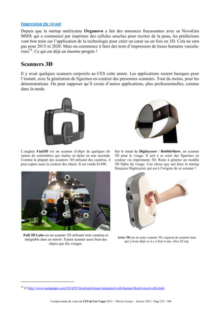Compte-rendu de visite du CES de Las Vegas 2015 – Olivier Ezratty – Janvier 2015 - Page 233 / 304
Impression du vivant
Depuis que la startup américaine Organovo a fait des annonces fracassantes avec sa NovoGen
MMX qui a commencé par imprimer des cellules souches pour recréer de la peau, les prédictions
vont bon train sur l’application de la technologie pour créer un cœur ou un foie en 3D. Cela ne sera
pas pour 2015 ni 2020. Mais on commence à faire des tests d’impression de tissus humains vascula-
risés34
. Ce qui est déjà un énorme progrès !
Scanners 3D
Il y avait quelques scanners corporels au CES cette année. Les applications restent basiques pour
l’instant, avec la génération de figurines en couleur des personnes scannées. Tout du moins, pour les
démonstrations. On peut supposer qu’il existe d’autres applications, plus professionnelles, comme
dans la mode.
L’anglais Fuel3D est un scanner d’objet de quelques di-
zaines de centimètres qui réalise sa tâche en une seconde.
Comme la plupart des scanners 3D utilisant des caméras, il
peut capter aussi la couleur des objets. Il est vendu $1490.
Sur le stand de Digiteyezer / BobbleShow, un scanner
3D pour le visage. Il sert à se créer des figurines en
couleur via imprimante 3D. Reste à générer un modèle
3D fidèle du visage. Une chose que sait faire la startup
française Digiteyezer qui est à l’origine de ce scanner !
Full 3D Labs est un scanner 3D utilisant trois caméras et
intégrable dans un miroir. Il peut scanner aussi bien des
objets que des visages.
Artec 3D est un autre scanner 3D, copycat de scanner laser
que j’avais déjà vu il y a bien 6 ans, chez ZCorp.
34
Cf http://www.medgadget.com/2014/03/3d-printed-tissue-integrated-with-human-blood-vessel-cells.html.
 