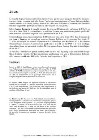 Compte-rendu de visite du CES de Las Vegas 2015 – Olivier Ezratty – Janvier 2015 - Page 235 / 304
Jeux
Le marché du jeu n’a jamais été stable depuis 30 ans, qu’il s’agisse des parts de marché des cons-
tructeurs ou des ventes de logiciels. Depuis l’avènement des smartphones, l’usage du jeu se déplace
vers les mobiles et le casual gaming, même si les cibles sont différentes. Ce dernier cible toutes les
tranches d’âge tandis que le jeu sur console cible toujours les plus jeunes.
Selon Juniper Research, le marché mondial des jeux sur PC et consoles va baisser de $46,5B en
2014 à $41B en 2019. A cette échéance, la moitié du CA des jeux serait encore générée par les PC
et les consoles. Le marché du jeu en cloud génèrerait $1B en 2019.
Comme chaque année, les constructeurs de PC ont aussi mis à jour leurs offres dans le secteur du
jeu. Acer et Asus ont par exemple de nouveaux laptops dédiés au jeu. Le nouveau Acer Aspire V
17 Nitro est équipé d’un écran de 17 pouces et de la technologie Intel RealSense 3D et des caméras
stéréoscopiques associées. C’est sinon un quad-core i7 avec 16 Go de RAM et 1 To de stockage.
Asus a lancé toute une gamme de produits PC pour gamer, l’Asus Gaming Rog, décrite dans la par-
tie sur les PC.
A vrai dire, l’attention des gamers semble porter sur le « next big thing » que constituent les sys-
tèmes de réalité virtuelle. Il n’était pas étonnant que la queue pour voir la démonstration de la der-
nière mouture des Oculus Rift ait été l’une des plus longues de ce CES.
Consoles
Lancée au CES, la Snail Games est une nouvelle console tournant
sous Android avec un processeur Mediatek à 8 cœurs, 2Go de RAM
et 16 Go de ROM et un écran de 5,5 pouces de résolution Full HD.
Sa connectivité est complète avec la 4G, le Wi-fi et le Bluetooth plus
un GPS, un accéléromètre et un gyroscope. Snail Games est à
l’origine une plateforme de publication de jeux vidéo.
Le français Emtec adoptait une approche différente en lançant une
console de jeu Android, la Playcube StreamBox, construite autour
d’un PC avec un processeur Core i5 dans une carte Gigabyte avec 8
Go de RAM, une sortie 4K, Wi-Fi ac. Qui dit Android dit accès à
une large bibliothèque de jeux.
La Razer Forge TV elle aussi sous Android était annoncée officiel-
lement pendant le CES 2015. Elle contient une configuration typique
d’une smartphone haut de gamme : un Qualcomm Snapdragon S805
à 2,5 GHz, 2 Go de RAM et 16 Go de stockage. Il est aussi doté du
Wi-fi jusqu’au rapide ac. Et bien sûr, une sortie HDMI, quoique
seulement 1.4 et pas 2.0. La console peut être utilisée avec un clavier
Razer Turret astucieux doté d’un grand pad pour y placer la souris.
De son côté, la manette est classique et inspirée de celles de la
XBOX.
 