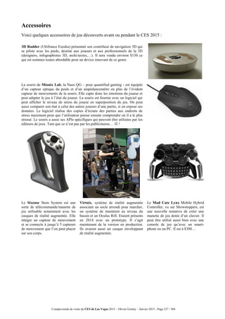 Compte-rendu de visite du CES de Las Vegas 2015 – Olivier Ezratty – Janvier 2015 - Page 237 / 304
Accessoires
Voici quelques accessoires de jeu découverts avant ou pendant le CES 2015 :
3D Rudder (Ubifrance Eureka) présentait son contrôleur de navigation 3D qui
se pilote avec les pieds, destiné aux joueurs et aux professionnels de la 3D
(designers, infographistes 3D, archi-tectes,…). Il sera vendu environ $150 ce
qui est sommes toutes abordable pour un device innovant de ce genre.
La souris de Mionix Lab, la Naos QG – pour quantified gaming - est équipée
d’un capteur optique du pouls et d’un ampédancemètre en plus de l’évident
capteur de mouvements de la souris. Elle capte donc les émotions du joueur et
peut adapter le jeu à l’état du joueur. La souris est fournie avec un logiciel qui
peut afficher le niveau de stress du joueur en superposition du jeu. On peut
aussi comparer son état à celui des autres joueurs d’une partie, si on expose ses
données. Le logiciel réalise des copies d’écrans des parties aux endroits de
stress maximum pour que l’utilisateur puisse ensuite comprendre où il a le plus
stressé. Le souris a aussi ses APIs spécifiques qui peuvent être utilisées par les
éditeurs de jeux. Tant que ce n’est pas par les publicitaires…  !
Le Sixense Stem System est une
sorte de télécommande/manette de
jeu utilisable notamment avec les
casques de réalité augmentée. Elle
intègre un capteur de mouvement
et se connecte à jusqu’à 5 capteurs
de mouvement que l’on peut placer
sur son corps.
Virtuix, système de réalité augmentée
associant un socle arrondi pour marcher,
un système de maintient au niveau du
bassin et un Oculus Rift. Etaient présents
en 2014 avec un prototype. Il s’agit
maintenant de la version en production.
Ils avaient aussi un casque enveloppant
de réalité augmentée.
Le Mad Catz Lynx Mobile Hybrid
Controller, vu sur Showstoppers, est
une nouvelle tentative de créer une
manette de jeu dotée d’un clavier. Il
peut être utilisé aussi bien avec une
console de jeu qu’avec un smart-
phone ou un PC. Il est à $300…
 
