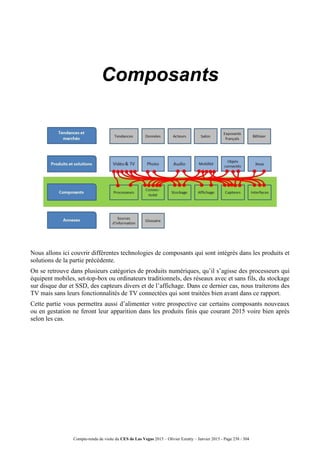 Compte-rendu de visite du CES de Las Vegas 2015 – Olivier Ezratty – Janvier 2015 - Page 238 / 304
Composants
Nous allons ici couvrir différentes technologies de composants qui sont intégrés dans les produits et
solutions de la partie précédente.
On se retrouve dans plusieurs catégories de produits numériques, qu’il s’agisse des processeurs qui
équipent mobiles, set-top-box ou ordinateurs traditionnels, des réseaux avec et sans fils, du stockage
sur disque dur et SSD, des capteurs divers et de l’affichage. Dans ce dernier cas, nous traiterons des
TV mais sans leurs fonctionnalités de TV connectées qui sont traitées bien avant dans ce rapport.
Cette partie vous permettra aussi d’alimenter votre prospective car certains composants nouveaux
ou en gestation ne feront leur apparition dans les produits finis que courant 2015 voire bien après
selon les cas.
 