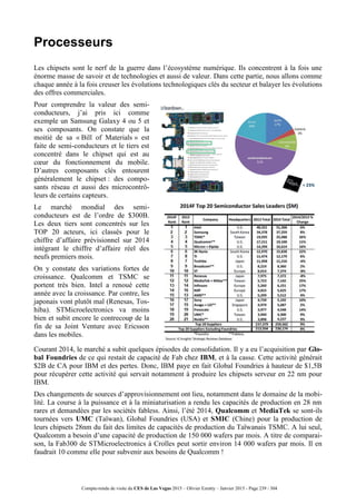 Compte-rendu de visite du CES de Las Vegas 2015 – Olivier Ezratty – Janvier 2015 - Page 239 / 304
Processeurs
Les chipsets sont le nerf de la guerre dans l’écosystème numérique. Ils concentrent à la fois une
énorme masse de savoir et de technologies et aussi de valeur. Dans cette partie, nous allons comme
chaque année à la fois creuser les évolutions technologiques clés du secteur et balayer les évolutions
des offres commerciales.
Pour comprendre la valeur des semi-
conducteurs, j’ai pris ici comme
exemple un Samsung Galaxy 4 ou 5 et
ses composants. On constate que la
moitié de sa « Bill of Materials » est
faite de semi-conducteurs et le tiers est
concentré dans le chipset qui est au
cœur du fonctionnement du mobile.
D’autres composants clés entourent
généralement le chipset : des compo-
sants réseau et aussi des microcontrô-
leurs de certains capteurs.
Le marché mondial des semi-
conducteurs est de l’ordre de $300B.
Les deux tiers sont concentrés sur les
TOP 20 acteurs, ici classés pour le
chiffre d’affaire prévisionnel sur 2014
intégrant le chiffre d’affaire réel des
neufs premiers mois.
On y constate des variations fortes de
croissance. Qualcomm et TSMC se
portent très bien. Intel a renoué cette
année avec la croissance. Par contre, les
japonais vont plutôt mal (Renesas, Tos-
hiba). STMicroelectronics va moins
bien et subit encore le contrecoup de la
fin de sa Joint Venture avec Ericsson
dans les mobiles.
Courant 2014, le marché a subit quelques épisodes de consolidation. Il y a eu l’acquisition par Glo-
bal Foundries de ce qui restait de capacité de Fab chez IBM, et à la casse. Cette activité générait
$2B de CA pour IBM et des pertes. Donc, IBM paye en fait Global Foundries à hauteur de $1,5B
pour récupérer cette activité qui servait notamment à produire les chipsets serveur en 22 nm pour
IBM.
Des changements de sources d’approvisionnement ont lieu, notamment dans le domaine de la mobi-
lité. La course à la puissance et à la miniaturisation a rendu les capacités de production en 28 nm
rares et demandées par les sociétés fabless. Ainsi, l’été 2014, Qualcomm et MediaTek se sont-ils
tournées vers UMC (Taïwan), Global Foundries (USA) et SMIC (Chine) pour la production de
leurs chipsets 28nm du fait des limites de capacités de production du Taïwanais TSMC. A lui seul,
Qualcomm a besoin d’une capacité de production de 150 000 wafers par mois. A titre de comparai-
son, la Fab300 de STMicroelectronics à Crolles peut sortir environ 14 000 wafers par mois. Il en
faudrait 10 comme elle pour subvenir aux besoins de Qualcomm !
 