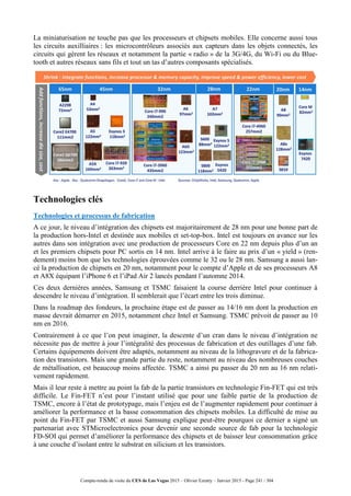 Compte-rendu de visite du CES de Las Vegas 2015 – Olivier Ezratty – Janvier 2015 - Page 241 / 304
La miniaturisation ne touche pas que les processeurs et chipsets mobiles. Elle concerne aussi tous
les circuits auxilliaires : les microcontrôleurs associés aux capteurs dans les objets connectés, les
circuits qui gèrent les réseaux et notamment la partie « radio » de la 3G/4G, du Wi-Fi ou du Blue-
tooth et autres réseaux sans fils et tout un tas d’autres composants spécialisés.
Technologies clés
Technologies et processus de fabrication
A ce jour, le niveau d’intégration des chipsets est majoritairement de 28 nm pour une bonne part de
la production hors-Intel et destinée aux mobiles et set-top-box. Intel est toujours en avance sur les
autres dans son intégration avec une production de processeurs Core en 22 nm depuis plus d’un an
et les premiers chipsets pour PC sortis en 14 nm. Intel arrive à le faire au prix d’un « yield » (ren-
dement) moins bon que les technologies éprouvées comme le 32 ou le 28 nm. Samsung a aussi lan-
cé la production de chipsets en 20 nm, notamment pour le compte d’Apple et de ses processeurs A8
et A8X équipant l’iPhone 6 et l’iPad Air 2 lancés pendant l’automne 2014.
Ces deux dernières années, Samsung et TSMC faisaient la course derrière Intel pour continuer à
descendre le niveau d’intégration. Il semblerait que l’écart entre les trois diminue.
Dans la roadmap des fondeurs, la prochaine étape est de passer au 14/16 nm dont la production en
masse devrait démarrer en 2015, notamment chez Intel et Samsung. TSMC prévoit de passer au 10
nm en 2016.
Contrairement à ce que l’on peut imaginer, la descente d’un cran dans le niveau d’intégration ne
nécessite pas de mettre à jour l’intégralité des processus de fabrication et des outillages d’une fab.
Certains équipements doivent être adaptés, notamment au niveau de la lithogravure et de la fabrica-
tion des transistors. Mais une grande partie du reste, notamment au niveau des nombreuses couches
de métallisation, est beaucoup moins affectée. TSMC a ainsi pu passer du 20 nm au 16 nm relati-
vement rapidement.
Mais il leur reste à mettre au point la fab de la partie transistors en technologie Fin-FET qui est très
difficile. Le Fin-FET n’est pour l’instant utilisé que pour une faible partie de la production de
TSMC, encore à l’état de prototypage, mais l’enjeu est de l’augmenter rapidement pour continuer à
améliorer la performance et la basse consommation des chipsets mobiles. La difficulté de mise au
point du Fin-FET par TSMC et aussi Samsung explique peut-être pourquoi ce dernier a signé un
partenariat avec STMicroelectronics pour devenir une seconde source de fab pour la technologie
FD-SOI qui permet d’améliorer la performance des chipsets et de baisser leur consommation grâce
à une couche d’isolant entre le substrat en silicium et les transistors.
 