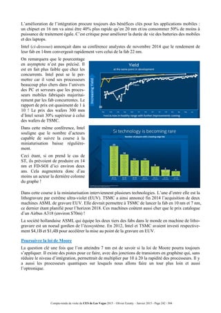 Compte-rendu de visite du CES de Las Vegas 2015 – Olivier Ezratty – Janvier 2015 - Page 242 / 304
L’amélioration de l’intégration procure toujours des bénéfices clés pour les applications mobiles :
un chipset en 16 nm va ainsi être 40% plus rapide qu’en 20 nm et/ou consommer 50% de moins à
puissance de traitement égale. C’est critique pour améliorer la durée de vie des batteries des mobiles
et des laptops.
Intel (ci-dessous) annonçait dans sa conférence analystes de novembre 2014 que le rendement de
leur fab en 14nm convergeait rapidement vers celui de la fab 22 nm.
On remarquera que le pourcentage
en asymptote n’est pas précisé. Il
est en fait plus faible que chez les
concurrents. Intel peut se le per-
mettre car il vend ses processeurs
beaucoup plus chers dans l’univers
des PC et serveurs que les proces-
seurs mobiles fabriqués majoritai-
rement par les fab concurrentes. Le
rapport de prix est quasiment de 1 à
10 ! Le prix des wafers 300 mm
d’Intel serait 30% supérieur à celui
des wafers de TSMC.
Dans cette même conférence, Intel
souligne que le nombre d’acteurs
capable de suivre la course à la
miniaturisation baisse régulière-
ment.
Ceci étant, si on prend le cas de
ST, ils prévoient de produire en 14
nm et FD-SOI d’ici environ deux
ans. Cela augmentera donc d’au
moins un acteur la dernière colonne
du graphe !
Dans cette course à la miniaturisation interviennent plusieurs technologies. L’une d’entre elle est la
lithogravure par extrême ultra-violet (EUV). TSMC a ainsi annoncé fin 2014 l’acquisition de deux
machines ASML de gravure EUV. Elle devrait permettre à TSMC de lancer la fab en 10 nm et 7 nm,
ce dernier étant planifié pour l’horizon 2018. Ces machines coûtent aussi cher que le prix catalogue
d’un Airbus A318 (environ $70m) !
La société hollandaise ASML qui équipe les deux tiers des fabs dans le monde en machine de litho-
gravure est un noeud gordien de l’écosystème. En 2012, Intel et TSMC avaient investi respective-
ment $4,1B et $1,4B pour accélérer la mise au point de la gravure en EUV.
Poursuivre la loi de Moore
La question clé une fois que l’on atteindra 7 nm est de savoir si la loi de Moore pourra toujours
s’appliquer. Il existe des pistes pour ce faire, avec des jonctions de transistors en graphène qui, sans
réduire le niveau d’intégration, permettrait de multiplier par 10 à 20 la rapidité des processeurs. Il y
a aussi les processeurs quantiques sur lesquels nous allons faire un tour plus loin et aussi
l’optronique.
 