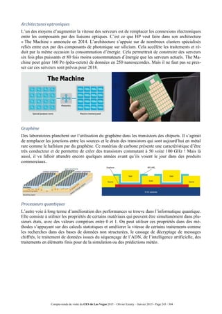 Compte-rendu de visite du CES de Las Vegas 2015 – Olivier Ezratty – Janvier 2015 - Page 243 / 304
Architectures optroniques
L’un des moyens d’augmenter la vitesse des serveurs est de remplacer les connexions électroniques
entre les composants par des liaisons optiques. C’est ce que HP veut faire dans son architecture
« The Machine » annoncée en 2014. L’architecture s’appuie sur de nombreux clusters spécialisés
reliés entre eux par des composants de photonique sur silicium. Cela accélère les traitements et ré-
duit par la même occasion la consommation d’énergie. Cela permettrait de construire des serveurs
six fois plus puissants et 80 fois moins consommateurs d’énergie que les serveurs actuels. The Ma-
chine peut gérer 160 Po (péta-octets) de données en 250 nanosecondes. Mais il ne faut pas se pres-
ser car ces serveurs sont prévus pour 2018.
Graphène
Des laboratoires planchent sur l’utilisation du graphène dans les transistors des chipsets. Il s’agirait
de remplacer les jonctions entre les sources et le drain des transistors qui sont aujourd’hui en métal
rare comme le hafnium par du graphène. Ce matériau de carbone présente une caractéristique d’être
très conducteur et de permettre de créer des transistors commutant à 50 voire 100 GHz ! Mais là
aussi, il va falloir attendre encore quelques années avant qu’ils voient le jour dans des produits
commerciaux.
Processeurs quantiques
L’autre voie à long terme d’amélioration des performances se trouve dans l’informatique quantique.
Elle consiste à utiliser les propriétés de certains matériaux qui peuvent être simultanément dans plu-
sieurs états, avec des valeurs comprises entre 0 et 1. On peut utiliser ces propriétés dans des mé-
thodes s’appuyant sur des calculs statistiques et améliorer la vitesse de certains traitements comme
les recherches dans des bases de données non structurées, le cassage de décryptage de messages
chiffrés, le traitement de données issues du séquençage de l’ADN, de l’intelligence artificielle, des
traitements en éléments finis pour de la simulation ou des prédictions météo.
 