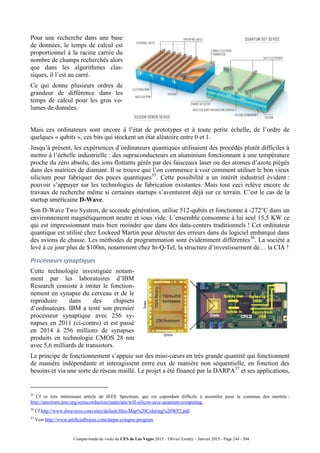 Compte-rendu de visite du CES de Las Vegas 2015 – Olivier Ezratty – Janvier 2015 - Page 244 / 304
Pour une recherche dans une base
de données, le temps de calcul est
proportionnel à la racine carrée du
nombre de champs recherchés alors
que dans les algorithmes clas-
siques, il l’est au carré.
Ce qui donne plusieurs ordres de
grandeur de différence dans les
temps de calcul pour les gros vo-
lumes de données.
Mais ces ordinateurs sont encore à l’état de prototypes et à toute petite échelle, de l’ordre de
quelques « qubits », ces bits qui stockent un état aléatoire entre 0 et 1.
Jusqu’à présent, les expériences d’ordinateurs quantiques utilisaient des procédés plutôt difficiles à
mettre à l’échelle industrielle : des supraconducteurs en aluminium fonctionnant à une température
proche du zéro absolu, des ions flottants gérés par des faisceaux laser ou des atomes d’azote piégés
dans des matrices de diamant. Il se trouve que l’on commence à voir comment utiliser le bon vieux
silicium pour fabriquer des puces quantiques35
. Cette possibilité a un intérêt industriel évident :
pouvoir s’appuyer sur les technologies de fabrication existantes. Mais tout ceci relève encore de
travaux de recherche même si certaines startups s’aventurent déjà sur ce terrain. C’est le cas de la
startup américaine D-Wave.
Son D-Wave Two System, de seconde génération, utilise 512-qubits et fonctionne à -272°C dans un
environnement magnétiquement neutre et sous vide. L’ensemble consomme à lui seul 15,5 KW ce
qui est impressionnant mais bien moindre que dans des data-centers traditionnels ! Cet ordinateur
quantique est utilisé chez Lockeed Martin pour détecter des erreurs dans du logiciel embarqué dans
des avions de chasse. Les méthodes de programmation sont évidemment différentes36
. La société a
levé à ce jour plus de $100m, notamment chez In-Q-Tel, la structure d’investissement de… la CIA !
Processeurs synaptiques
Cette technologie investiguée notam-
ment par les laboratoires d’IBM
Research consiste à imiter le fonction-
nement en synapse du cerveau et de le
reproduire dans des chipsets
d’ordinateurs. IBM a testé son premier
processeur synaptique avec 256 sy-
napses en 2011 (ci-contre) et est passé
en 2014 à 256 millions de synapses
produits en technologie CMOS 28 nm
avec 5,6 milliards de transistors.
Le principe de fonctionnement s’appuie sur des mini-cœurs en très grande quantité qui fonctionnent
de manière indépendante et interagissent entre eux de manière non séquentielle, en fonction des
besoins et via une sorte de réseau maillé. Le projet a été financé par la DARPA37
et ses applications,
35
Cf ce très intéressant article de IEEE Spectrum, qui est cependant difficile à assimiler pour le commun des mortels :
http://spectrum.ieee.org/semiconductors/materials/will-silicon-save-quantum-computing.
36
Cf http://www.dwavesys.com/sites/default/files/Map%20Coloring%20WP2.pdf.
37
Voir http://www.artificialbrains.com/darpa-synapse-program.
 