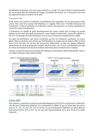 Compte-rendu de visite du CES de Las Vegas 2015 – Olivier Ezratty – Janvier 2015 - Page 245 / 304
probablement étonnantes, sont encore peu explicites à ce stade ! Il s’agit d’imiter le fonctionnement
du cerveau pour faire du traitement de l’image, reconnaitre des formes, etc. Cela pourra avoir aussi
des applications dans le domaine de la santé.
Processeurs VISC
Voilà encore une tentative d’améliorer le parallélisme des traitements sur des processeurs multi-
coeurs. Elle vient de la startup Soft Machines et s’appelle VISC pour “Variable Instruction Set
Computing”. L’idée est d’allouer un ou plusieurs coeurs à des processus vus comme séquentiels au
niveau du système d’exploitation.
L’architecture est capable de gérer dynamiquement des coeurs virtuels dont la charge est ensuite
répartie sur des cœurs physiques du processeur, assez simples d’architecture, comme des ARM Cor-
tex A15. Ce principe est censé fonctionner avec les jeux d’instruction standards Intel et ARM.
Les gains de performance sont moins mirobolants qu’avec les ordinateurs quantiques ou au gra-
phène. Dans les premiers tests réalisés par Soft Machines, la compression de fichiers JPEG se ferait
deux à trois fois plus vite qu’avec des processeurs traditionnels, ou dans une optique différente,
nécessiterait une clock de processeur tournant cinq fois moins vite. A la clé, cela donnerait soit plus
de vitesse de traitement soit une bien meilleure autonomie pour les batteries de nos laptops.
A priori, ce genre de processeurs pourrait être fabriqué en technologie CMOS traditionnelle. Reste à
en valider le principe à plus grande échelle.
Noyaux ARM
Pour mémoire, reprenant le contenu du précédent Rapport du CES 2014, les processeurs ARM utili-
sent des jeux d’instruction différents. Il y a notamment le ARMv7A qui est utilisé dans les proces-
seurs en A : A5, A7, A8, A9, A15 en 32 bits. Le jeu d’instructions ARMv8A est utilisé dans les
processeurs 64 bits A53 et A57. Ils ont aussi des microcontrôleurs de la série M pour les objets
connectés.
 