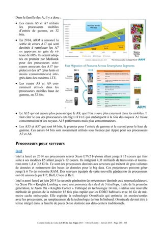 Compte-rendu de visite du CES de Las Vegas 2015 – Olivier Ezratty – Janvier 2015 - Page 246 / 304
Dans la famille des A, il y a donc :
 Les cœurs A5 et A7 utilisés
les processeurs mobiles
d’entrée de gamme, en 32
bits.
 En 2014, ARM a annoncé la
sortie de cœurs A17 qui sont
destinés à remplacer les A7
en apportant un gain de vi-
tesse de 60%. Ils seront adop-
tés en premier par Mediatek
pour des processeurs octo-
cœurs associant des A17 (ra-
pides) et des A7 (plus lents et
moins consommateurs) inté-
grés dans des modems LTE.
 Les cœurs A8 et A9 cou-
ramment utilisés dans les
processeurs mobiles haut de
gamme, en 32 bits.
 Le A15 qui est encore plus puissant que le A9, que l’on trouve plus rarement dans les mobiles. Il
faut citer le cas des processeurs dits big.LITTLE qui embarquent à la fois des noyaux A7 basse
consommation et des noyaux A15 performants mais plus consommateurs.
 Les A53 et A57 qui sont 64 bits, le premier pour l’entrée de gamme et le second pour le haut de
gamme. Ces cœurs 64 bits sont notamment utilisés sous licence par Apple pour ses processeurs
A7 et A8.
Processeurs pour serveurs
Intel
Intel a lancé en 2014 ses processeurs server Xeon E7V2 Ivytown allant jusqu’à 15 coeurs qui font
suite à ses modèles E5 allant jusqu’à 12 coeurs. Ils intègrent 4,31 milliards de transistors et tourne-
ront entre 1,4 et 3,8 GHz. Ce sont des processeurs destinés aux serveurs qui traitent de gros volumes
de données et notamment des bases de données pour le big data. Ces processeurs peuvent gérer
jusqu’à 6 To de mémoire RAM. Des serveurs équipés de cette nouvelle génération de processeurs
ont été annoncés par HP, Bull, Cisco et Dell.
Intel a aussi lancé en juin 2014 la seconde génération de processeurs destinés aux supercalculateurs,
les Xeon Phi « Knights Landing », avec une puissance de calcul de 3 téraflops, triple de la première
génération, le Xeon Phi « Knights Corner ». Fabriqué en technologie 14 nm, il utilise une nouvelle
méthode de gestion de la mémoire 15 fois plus rapide que les DDR3 habituels avec 16 Go de mé-
moire cache embarquée. Elle exploite la technologie OmniScale qui optimise les entrées/sorties
avec les processeurs, en remplacement de la technologie de bus Infiniband. Omniscale devrait être à
terme intégré dans la famille de puces Xeon destinée aux data-centers traditionnels.
 