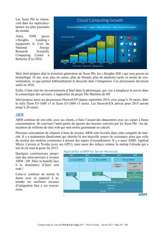 Compte-rendu de visite du CES de Las Vegas 2015 – Olivier Ezratty – Janvier 2015 - Page 247 / 304
Les Xeon Phi se retrou-
vent dans les supercalcu-
lateurs les plus puissants
du monde.
Ainsi, 9300 puces
« Knights Landing »
équiperont le Cori du
National Energy
Research Scientific
Computing Center à
Berkeley d’ici 2016.
Mais Intel prépare déjà la troisième génération de Xeon Phi, les « Knights Hill » qui sera gravée en
technologie 10 nm, avec plus de cœurs, plus de threads, plus de mémoire cache et moins de con-
sommation, ce que permet habituellement la descente dans l’intégration. Ces processeurs devraient
sortir en 2016.
Enfin, il faut citer les investissements d’Intel dans la photonique, qui vise à remplacer le cuivre dans
la connectique des serveurs, à rapprocher du projet The Machine de HP.
Intel propose aussi ses processeurs Haswell-EP depuis septembre 2014, avec jusqu’à 18 cœurs, dans
la série Xeon E5-1600 v3 et Xeon E5-2600 v3 series. Les Haswell-EX prévus pour 2015 auront
jusqu’à 20 cœurs.
ARM
ARM continue de son côté, avec ses clients, à faire l’assaut des datacenters avec ses cœurs à basse
consommation. Ils couvrent l’autre partie du spectre des besoins couverts par les Xeon Phi : les da-
tacenters de millions de sites web qui sont moins gourmands en calculs.
Plusieurs concepteurs de chipsets à base de noyaux ARM sont investis dans cette conquête de mar-
ché. Il y a notamment Qualcomm qui cherche là une nouvelle source de croissance alors que celle
du secteur des mobiles commence à donner des signes d’essouflement. Il y a aussi AMD, Applied
Micro, Cavium et Nvidia (avec ses GPU), mais aussi des échecs comme la startup Calxeda qui a
mis la clé sous la porte fin 2013.
Quelques constructeurs propo-
sent des mini-serveurs à noyaux
ARM : HP. Mais la bataille face
à la dominance d’Intel sera
rude !
Celui-ci continue de mener la
danse avec sa capacité à at-
teindre les meilleurs niveaux
d’intégration face à ses concur-
rents.
 