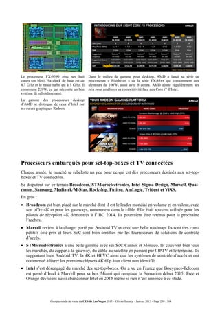 Compte-rendu de visite du CES de Las Vegas 2015 – Olivier Ezratty – Janvier 2015 - Page 250 / 304
Le processeur FX-9590 avec ses huit
cœurs (en bleu). Sa clock de base est de
4,7 GHz et le mode turbo est à 5 GHz. Il
consomme 220W, ce qui nécessite un bon
système de refroidissement.
Dans le milieu de gamme pour desktop, AMD a lancé sa série de
processeurs « Piledriver » de la série FX-83xx qui consomment aux
alentours de 100W, aussi avec 8 cœurs. AMD ajuste régulièrement ses
prix pour améliorer sa compétitivité face aux Core i7 d’Intel.
La gamme des processeurs desktop
d’AMD se distingue de ceux d’Intel par
ses cœurs graphiques Radeon.
Processeurs embarqués pour set-top-boxes et TV connectées
Chaque année, le marché se rebelotte un peu pour ce qui est des processeurs destinés aux set-top-
boxes et TV connectées.
Se disputent sur ce terrain Broadcom, STMicroelectronics, Intel Sigma Design, Marvell, Qual-
comm, Samsung, Mediatek/M-Star, Rockship, Fujitsu, AmLogic, Trident et ViXS.
En gros :
 Broadcom est bien placé sur le marché dont il est le leader mondial en volume et en valeur, avec
son offre 4K et pour les gateways, notamment dans le câble. Elle était souvent utilisée pour les
pilotes de réception 4K démontrés à l’IBC 2014. Ils pourraient être retenus pour la prochaine
Freebox.
 Marvell revient à la charge, porté par Android TV et avec une belle roadmap. Ils sont très com-
pétitifs coté prix et leurs SoC sont bien certifiés par les fournisseurs de solutions de contrôle
d’accès.
 STMicroelectronics a une belle gamme avec ses SoC Cannes et Monaco. Ils couvrent bien tous
les marchés, du zapper à la gateway, du câble au satellite en passant par l’IPTV et le terrestre. Ils
supportent bien Android TV, la 4K et HEVC ainsi que les systèmes de contrôle d’accès et ont
commencé à livrer les premiers chipsets 4K 60p à un client non identifié
 Intel s’est désengagé du marché des set-top-boxes. On a vu en France que Bouygues-Telecom
est passé d’Intel à Marvell pour sa box Miami qui remplace la Sensation début 2015. Free et
Orange devraient aussi abandonner Intel en 2015 même si rien n’est annoncé à ce stade.
 