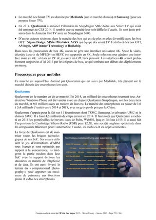 Compte-rendu de visite du CES de Las Vegas 2015 – Olivier Ezratty – Janvier 2015 - Page 251 / 304
 Le marché des Smart TV est dominé par Mediatek (sur le marché chinois) et Samsung (pour ses
propres Smart TV).
 En 2014, Qualcomm a annoncé l’abandon du Snapdragon S802 dédié aux Smart TV qui avait
été annoncé au CES 2014. Il semble que ce marché leur soit difficile d’accès. Ils sont juste pré-
sents dans la Amazon Fire TV avec un Snapdragon S600.
 D’autres acteurs sévissent dans le marché des box qui est de plus en plus diversifié avec les box
OTT : Sigma Design, MStar/Mediatek, ViXS qui équipe des smart TV Toshiba et des box OTT,
AMlogic, AllWinnner Technology et Rockship.
Dans tous les processeurs de box 4K, aucun ne gère une interface utilisateur 4K. Seule la vidéo,
décodée à partir de MPEG4 ou HEVC est supportée en 4K. Seule solution pour générer une inter-
face aussi en 4K : utiliser un PC de jeu avec un GPU très puissant. Les interfaces 4K seront proba-
blement supportées d’ici 2016 par les chipsets de box, ce qui tombera aux débuts des déploiements
en masse.
Processeurs pour mobiles
Ce marché est aujourd’hui dominé par Qualcomm qui est suivi par Mediatek, très présent sur le
marché chinois des smartphones low-cost.
Qualcomm
Qualcomm est le numéro un de ce marché. En 2014, un milliard de smartphones tournant sous An-
droid ou Windows Phone ont été vendus avec un chipset Qualcomm Snapdragon, soit les deux tiers
du marché, et 861 millions avec un modem de leur cru. Le marché des smartphones va passer de 1,6
à 3,4 milliards d’unités entre 2014 et 2018, avec un gros poids pris par la Chine.
Qualcomm s’appuie pour la fab sur 11 fournisseurs dont TSMC, Samsung, le taïwanais UMC et le
chinois SMIC. Il a livré 4,5 milliards de chips en tout en 2014. Il faut noter que Qualcomm a rache-
té en 2014 les portefeuilles de brevets issus de Palm, WebOS, Ipaq et Bitfone à HP. Il a aussi fait
l’acquisition de Cambridge Silicon Radio (CSR) pour $2,5B, une société anglaise spécialisée dans
les composants Bluetooth pour l’automobile, l’audio, les mobiles et les objets connectés.
La force de Qualcomm est de mai-
triser toutes les briques technolo-
giques de ses SoC. Ses cœurs utili-
sent le jeu d’instructions d’ARM
sous licence et sont optimisés par
rapport à la concurrence, ils intè-
grent la partie modem dans leur
SoC avec le support de tous les
standards du marché de téléphonie
et de data. Ils ont aussi investi le
terrain du « computational photo-
graphy » pour apporter un maxi-
mum de puissance aux fonctions
photo et vidéo des smartphones.
 