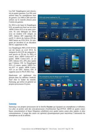 Compte-rendu de visite du CES de Las Vegas 2015 – Olivier Ezratty – Janvier 2015 - Page 252 / 304
Les SoC Snapdragron sont structu-
rés en quatre gammes. Les 80x sont
utilisés dans les smartphones haut
de gamme. Les 400 et 200 sont très
utilisés sur le marché chinois pour
l’entrée de gamme.
En 2014 a été lancé le Snapdragon
610, un quad-core basé sur un cœur
ARM Cortex-A53 et un autre octo-
core. Ils sont fabriqués en 28nm
avec un modem LTE intégré, un
GPU Adreno 405 supportant Di-
rectX 11, dérivé du Adreno 420 des
S805 lancés au CES 2014. Ils intè-
grent un encodeur et un décodeur
HEVC supportant la 4K.
Les Snapdragon 808 et 810 64 bits
ont été lancés en avril 2014. Ils
intègrent la 4G/LTE de catégorie 6,
sont gravés en 20 nm. Le 808 a 6
cœurs, deux ARM Cortex-A57 et
quatre ARM Cortex-A53, et un
GPU Adreno 418, 20% plus rapide
que l’Adreno 330. Le Snapdragon
810 a 8 cœurs, quatre ARM Cor-
tex-A57 et quatre ARM Cortex-
A53 et un GPU Adreno 430. Il
supporte aussi le Wi-Fi 802.11ac.
Qualcomm est également très
présent dans les tablettes Android.
Sauf chez le leader du marché,
Samsung, qui utilise en général ses
propres processeurs Exynos.
Samsung
Samsung a ses propres processeurs de la famille Exynos qui équipent ses smartphones et tablettes.
Les plus en pointe sont des octo-processeurs d’architecture big.LITTLE ARM où quatre cœurs
basse consommation et basse fréquence cohabitent avec quatre autres cœurs plus rapides et plus
consommateurs. L’usage des cœurs est optimisé dynamiquement pour maximiser l’autonomie du
smartphone ou de la tablette.
 