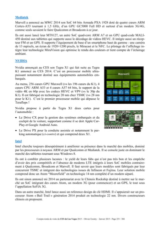 Compte-rendu de visite du CES de Las Vegas 2015 – Olivier Ezratty – Janvier 2015 - Page 253 / 304
Mediatek
Marvell a annoncé au MWC 2014 son SoC 64 bits Armada PXA 1928 doté de quatre cœurs ARM
Cortex-A53 tournant à 1,5 GHz, d’un GPU GC5000 Full HD et surtout d’un modem 3G/4G,
comme seuls savaient le faire Qualcomm et Broadcom à ce jour.
Ils ont aussi lancé leur MT8127, un autre SoC quad-core ARM A7 et un GPU quad-code MALI-
450 destiné aux tablettes qui supporte aussi le décodage de vidéos HEVC. Il intègre aussi un récep-
teur FM et un GPS. Il supporte l’équipement de base d’un smartphone haut de gamme : une caméra
de 13 mpixels, un écran de 1920×1200 pixels, le Miracast et le NFC. Le pilotage de l’affichage in-
tègre leur technologie MiraVision qui optimise le rendu des couleurs et tient compte de l’éclairage
ambiant.
NVIDIA
Nvidia annonçait au CES son Tegra X1 qui fait suite au Tegra
K1 annoncé au CES 2014. C’est un processeur mobile ultra-
puissant notamment destiné aux équipements automobiles em-
barqués.
Au menu, 256 cœurs GPU Maxwell (vs les 196 cœurs du K1), 4
cœurs CPU ARM A53 et 4 cœurs A57 64 bits, le support de la
vidéo 4K en 60p avec les codecs HEVC et VP9 (vs le 30p du
K1). Il est fabriqué en technologie 20 nm chez TSMC (vs 28 nm
pour le K1). C’est le premier processeur mobile qui dépasse le
Teraflops !
Nvidia propose à partir du Tegra X1 deux cartes pour
l’automobile :
 Le Drive CX pour la gestion des systèmes embarqués et du
cockpit de la voiture, supportant comme il se doit Apple Car-
Play et Google Android Auto.
 Le Drive PX pour la conduite assistée et notamment le par-
king automatique (ci-contre) et qui comprend deux X1.
Intel
Intel cherche toujours désespérément à améliorer sa présence dans le marché des mobiles, dominé
par les processeurs à noyaux ARM et par Qualcomm et Mediatek. Il se console juste en dominant le
marché des tablettes tournant sous Windows 8.
Ils ont à combler plusieurs lacunes : le yield de leurs fabs qui n’est pas très bon et les empêche
d’avoir des prix compétitifs et l’absence de modems LTE intégrés à leurs SoC mobiles contraire-
ment à Qualcomm, Broadcom et Marvell. Il faut savoir que leurs modèles sont fabriqués par leur
concurrent TSMC et intègrent des technologies issues de Infineon et Fujitsu. Leur solution mobile
comprend donc un Atom “Moorefield” en technologie 14 nm complété d’un modem séparé.
Ils ont sinon annoncé mi 2014 un partenariat avec le Chinois Rockship destiné à mettre sur le mar-
ché un SoC intégrant des cœurs Atom, un modem 3G (pour commencer) et un GPS, le tout sous
l’appellation SoFIA 3G.
Dans un autre marché, Intel lance aussi un reference design de clé HDMI. Il s’appuierait sur un pro-
cesseur Atom « Bail Trail » génération 2014 produit en technologie 22 nm. Divers constructeurs
chinois en proposent.
 