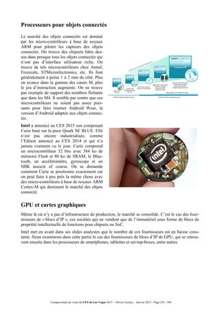 Compte-rendu de visite du CES de Las Vegas 2015 – Olivier Ezratty – Janvier 2015 - Page 254 / 304
Processeurs pour objets connectés
Le marché des objets connectés est dominé
par les micro-contrôleurs à base de noyaux
ARM pour piloter les capteurs des objets
connectés. On trouve des chipsets bâtis des-
sus dans presque tous les objets connectés qui
n’ont pas d’interface utilisateur riche. On
trouve de tels microcontrôleurs chez Atmel,
Freescale, STMicroelectronics, etc. Ils font
généralement à peine 1 à 2 mm de côté. Plus
on avance dans la gamme des cœurs M, plus
le jeu d’instruction augmente. On ne trouve
pas exemple de support des nombres flottants
que dans les M4. Il semble par contre que ces
microcontrôleurs ne soient pas assez puis-
sants pour faire tourner Android Wear, la
version d’Android adaptée aux objets connec-
tés.
Intel a annoncé au CES 2015 son composant
Curie basé sur la puce Quark SE BLUE. Elle
n’est pas encore industrialisée, comme
l’Edison annoncé au CES 2014 et qui n’a
jamais vraiment vu le jour. Curie comprend
un microcontrôleur 32 bits avec 384 ko de
mémoire Flash et 80 ko de SRAM, le Blue-
tooth, un accéléromètre, gyroscope et un
SDK associé of course. On se demande
comment Curie se positionne exactement car
on peut faire à peu près la même chose avec
des micro-contrôleurs à base de noyaux ARM
Cortex-M qui dominent le marché des objets
connecté.
GPU et cartes graphiques
Même là où n’y a pas d’infrastructure de production, le marché se consolide. C’est le cas des four-
nisseurs de « blocs d’IP », ces sociétés qui ne vendent que de l’immatériel sous forme de blocs de
propriété intellectuelle de fonctions pour chipsets ou SoC.
Intel met en avant dans ses slides analystes que le nombre de ces fournisseurs est en baisse cons-
tante. Nous examinons dans cette partie le cas des fournisseurs de blocs d’IP de GPU, qui se retrou-
vent ensuite dans les processeurs de smartphones, tablettes et set-top-boxes, entre autres.
 