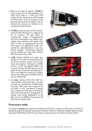 Compte-rendu de visite du CES de Las Vegas 2015 – Olivier Ezratty – Janvier 2015 - Page 256 / 304
 Dans le très haut de gamme, NVIDIA a
lancé en avril 2014 la carte graphique Ge-
Force GTX Titan Z, à $3K avec 5760
coeurs CUDA utilisant deux GPU Kepler
de 2880 coeurs, 12 Go de mémoire et une
puissance de calcul de 8 téraflops. Elle in-
téressera les joueurs très fortunés et les
amateurs de calcul intensif.
 NVIDIA a aussi annoncé en 2014 sa plate-
forme de GPU Pascal qui va s’appuyer sur
de la mémoire 3D plus dense et
l’architecture maison d’interconnexion
NVLink co-développée avec IBM et per-
mettant une connexion plus rapide entre
CPU et GPU en remplacement des bus
PCI Express. Les applications visées con-
cernent les supercalculateurs et les jeux.
Pascal remplace l’architecture Maxwell
qui était intégrée aux cartes GPU GeForce
800. Pascal arrivera en 2016.
 AMD FirePro W9100 avec cœurs gra-
phiques et 176 unités de texturisation avec
16 Go de mémoire, le tout avec 6,2 mil-
liards de transistors. Fabriquée en TSMC
28 nm. Ce GPU doit dégager 400W à lui
tout seul. De quoi chauffer une pièce et re-
quérir un bon système de refroidissement !
Elle a une capacité de calcul de 5 Gflops.
Encore plus chère que la NVIDIA Titan Z,
elle est vendue $4K.
 La Zotac Geforce GTX 970 AMP Ex-
treme Edition est une belle bête ! La carte
est basée sur l’architecture NVIDIA Max-
well avec 1664 cœurs, elle contient 4 Go
de RAM et trois ventilateurs IceStorm
sans compter des LED pour la décoration,
utiles si le boîtier du PC est transparent. Et
surtout, trois sorties DisplayPort en 4K
60p ! Et une en HDMI 2.0 aussi pour 4K
60p. Elle est vendue 400€.
Processeurs audio
Le Français Arkamys qui exposait sur Eureka au CES 2015 a annoncé en 2014 que sa solution lo-
gicielle de gestion d’ambiance sonore pour véhicules Mood est maintenant intégrée dans le compo-
sant audio NXP Dirana3 SAF775x qui intègre un processeur de son Cadence Tensilica HIFI 2.
 