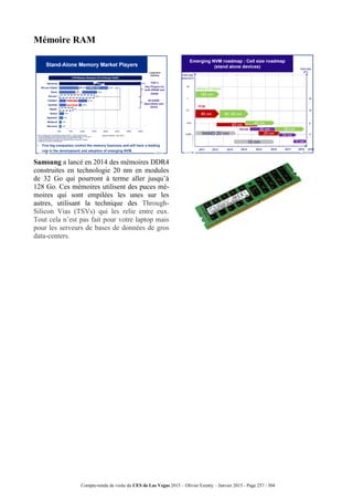 Compte-rendu de visite du CES de Las Vegas 2015 – Olivier Ezratty – Janvier 2015 - Page 257 / 304
Mémoire RAM
Samsung a lancé en 2014 des mémoires DDR4
construites en technologie 20 nm en modules
de 32 Go qui pourront à terme aller jusqu’à
128 Go. Ces mémoires utilisent des puces mé-
moires qui sont empilées les unes sur les
autres, utilisant la technique des Through-
Silicon Vias (TSVs) qui les relie entre eux.
Tout cela n’est pas fait pour votre laptop mais
pour les serveurs de bases de données de gros
data-centers.
 