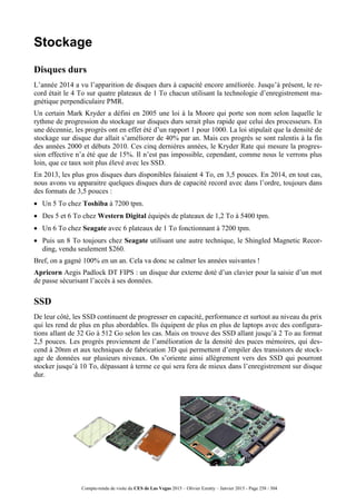 Compte-rendu de visite du CES de Las Vegas 2015 – Olivier Ezratty – Janvier 2015 - Page 258 / 304
Stockage
Disques durs
L’année 2014 a vu l’apparition de disques durs à capacité encore améliorée. Jusqu’à présent, le re-
cord était le 4 To sur quatre plateaux de 1 To chacun utilisant la technologie d’enregistrement ma-
gnétique perpendiculaire PMR.
Un certain Mark Kryder a défini en 2005 une loi à la Moore qui porte son nom selon laquelle le
rythme de progression du stockage sur disques durs serait plus rapide que celui des processeurs. En
une décennie, les progrès ont en effet été d’un rapport 1 pour 1000. La loi stipulait que la densité de
stockage sur disque dur allait s’améliorer de 40% par an. Mais ces progrès se sont ralentis à la fin
des années 2000 et débuts 2010. Ces cinq dernières années, le Kryder Rate qui mesure la progres-
sion effective n’a été que de 15%. Il n’est pas impossible, cependant, comme nous le verrons plus
loin, que ce taux soit plus élevé avec les SSD.
En 2013, les plus gros disques durs disponibles faisaient 4 To, en 3,5 pouces. En 2014, en tout cas,
nous avons vu apparaitre quelques disques durs de capacité record avec dans l’ordre, toujours dans
des formats de 3,5 pouces :
 Un 5 To chez Toshiba à 7200 tpm.
 Des 5 et 6 To chez Western Digital équipés de plateaux de 1,2 To à 5400 tpm.
 Un 6 To chez Seagate avec 6 plateaux de 1 To fonctionnant à 7200 tpm.
 Puis un 8 To toujours chez Seagate utilisant une autre technique, le Shingled Magnetic Recor-
ding, vendu seulement $260.
Bref, on a gagné 100% en un an. Cela va donc se calmer les années suivantes !
Apricorn Aegis Padlock DT FIPS : un disque dur externe doté d’un clavier pour la saisie d’un mot
de passe sécurisant l’accès à ses données.
SSD
De leur côté, les SSD continuent de progresser en capacité, performance et surtout au niveau du prix
qui les rend de plus en plus abordables. Ils équipent de plus en plus de laptops avec des configura-
tions allant de 32 Go à 512 Go selon les cas. Mais on trouve des SSD allant jusqu’à 2 To au format
2,5 pouces. Les progrès proviennent de l’amélioration de la densité des puces mémoires, qui des-
cend à 20nm et aux techniques de fabrication 3D qui permettent d’empiler des transistors de stock-
age de données sur plusieurs niveaux. On s’oriente ainsi allègrement vers des SSD qui pourront
stocker jusqu’à 10 To, dépassant à terme ce qui sera fera de mieux dans l’enregistrement sur disque
dur.
 