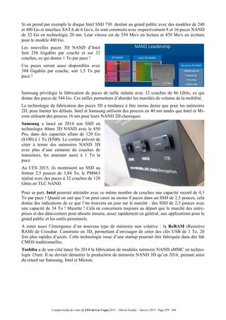 Compte-rendu de visite du CES de Las Vegas 2015 – Olivier Ezratty – Janvier 2015 - Page 259 / 304
Si on prend par exemple le disque Intel SSD 730 destiné au grand public avec des modèles de 240
et 480 Go et interface SATA de 6 Go/s, ils sont construits avec respectivement 8 et 16 puces NAND
de 32 Go en technologie 20 nm. Leur vitesse est de 550 Mo/s en lecture et 470 Mo/s en écriture
pour le modèle 480 Go.
Les nouvelles puces 3D NAND d’Intel
font 256 Gigabits par couche et sur 32
couches, ce qui donne 1 To par puce !
Ces puces seront aussi disponibles avec
384 Gigabits par couche, soit 1,5 To par
puce !
Samsung privilégie la fabrication de puces de taille réduite avec 32 couches de 86 Gbits, ce qui
donne des puces de 344 Go. Ces tailles permettent d’aborder les marchés de volume de la mobilité.
La technologie de fabrication des puces 3D a tendance à être moins dense que pour les mémoires
2D, pour limiter les défauts. Intel et Samsung utilisent des process en 40 nm tandis que Intel et Mi-
cron utilisent des process 16 nm pour leurs NAND 2D classiques.
Samsung a lancé en 2014 son SSD en
technologie 40nm 3D NAND avec le 850
Pro, dans des capacités allant de 120 Go
($100) à 1 To ($500). Le coréen prévoit de
créer à terme des mémoires NAND 3D
avec plus d’une centaine de couches de
transistors, les amenant aussi à 1 To la
puce.
Au CES 2015, ils montraient un SSD au
format 2,5 pouces de 3,84 To, le PM863
réalisé avec des puces à 32 couches de 128
Gbits en TLC NAND.
Pour sa part, Intel pourrait atteindre avec ce même nombre de couches une capacité record de 4,3
To par puce ! Quand on sait que l’on peut caser au moins 8 puces dans un SSD de 2,5 pouces, cela
donne des indications de ce que l’on trouvera un jour sur le marché : des SSD de 2,5 pouces avec
une capacité de 34 To ! Mazette ! Cela ne concernera toujours au départ que le marché des entre-
prises et des data-centers pour aboutir ensuite, assez rapidement en général, aux applications pour le
grand public et les outils personnels.
A noter aussi l’émergence d’un nouveau type de mémoire non volative : la ReRAM (Resistive
RAM) de Crossbar. Construite en 3D, permettant d’envisager de créer des clés USB de 1 To, 20
fois plus rapides d’accès. Cette technologie issue d’une startup pourrait être fabriquée dans des fab
CMOS traditionnelles.
Toshiba a de son côté lancé fin 2014 la fabrication de modules mémoire NAND eMMC en techno-
logie 15nm. Il ne devrait démarrer la production de mémoire NAND 3D qu’en 2016, prenant ainsi
du retard sur Samsung, Intel et Micron.
 