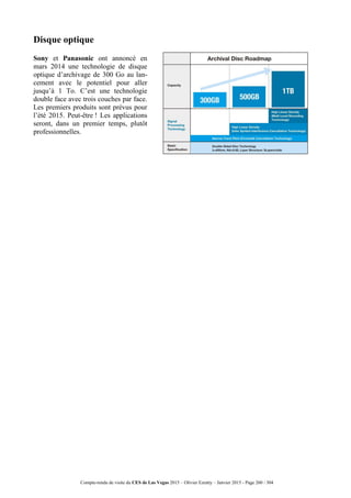 Compte-rendu de visite du CES de Las Vegas 2015 – Olivier Ezratty – Janvier 2015 - Page 260 / 304
Disque optique
Sony et Panasonic ont annoncé en
mars 2014 une technologie de disque
optique d’archivage de 300 Go au lan-
cement avec le potentiel pour aller
jusqu’à 1 To. C’est une technologie
double face avec trois couches par face.
Les premiers produits sont prévus pour
l’été 2015. Peut-être ! Les applications
seront, dans un premier temps, plutôt
professionnelles.
 