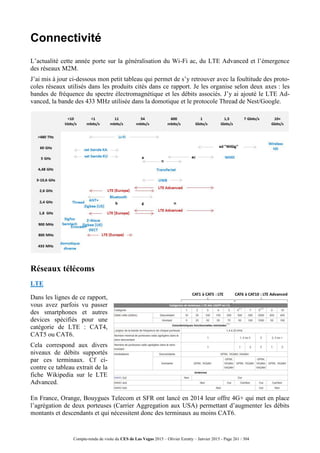 Compte-rendu de visite du CES de Las Vegas 2015 – Olivier Ezratty – Janvier 2015 - Page 261 / 304
Connectivité
L’actualité cette année porte sur la généralisation du Wi-Fi ac, du LTE Advanced et l’émergence
des réseaux M2M.
J’ai mis à jour ci-dessous mon petit tableau qui permet de s’y retrouver avec la foultitude des proto-
coles réseaux utilisés dans les produits cités dans ce rapport. Je les organise selon deux axes : les
bandes de fréquence du spectre électromagnétique et les débits associés. J’y ai ajouté le LTE Ad-
vanced, la bande des 433 MHz utilisée dans la domotique et le protocole Thread de Nest/Google.
Réseaux télécoms
LTE
Dans les lignes de ce rapport,
vous avez parfois vu passer
des smartphones et autres
devices spécifiés pour une
catégorie de LTE : CAT4,
CAT5 ou CAT6.
Cela correspond aux divers
niveaux de débits supportés
par ces terminaux. Cf ci-
contre ce tableau extrait de la
fiche Wikipedia sur le LTE
Advanced.
En France, Orange, Bouygues Telecom et SFR ont lancé en 2014 leur offre 4G+ qui met en place
l’agrégation de deux porteuses (Carrier Aggregation aux USA) permettant d’augmenter les débits
montants et descendants et qui nécessitent donc des terminaux au moins CAT6.
 